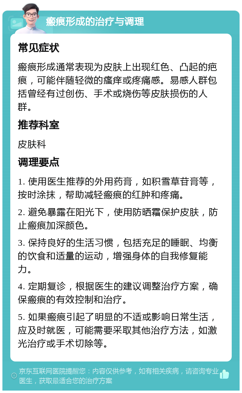 瘢痕形成的治疗与调理 常见症状 瘢痕形成通常表现为皮肤上出现红色、凸起的疤痕，可能伴随轻微的瘙痒或疼痛感。易感人群包括曾经有过创伤、手术或烧伤等皮肤损伤的人群。 推荐科室 皮肤科 调理要点 1. 使用医生推荐的外用药膏，如积雪草苷膏等，按时涂抹，帮助减轻瘢痕的红肿和疼痛。 2. 避免暴露在阳光下，使用防晒霜保护皮肤，防止瘢痕加深颜色。 3. 保持良好的生活习惯，包括充足的睡眠、均衡的饮食和适量的运动，增强身体的自我修复能力。 4. 定期复诊，根据医生的建议调整治疗方案，确保瘢痕的有效控制和治疗。 5. 如果瘢痕引起了明显的不适或影响日常生活，应及时就医，可能需要采取其他治疗方法，如激光治疗或手术切除等。