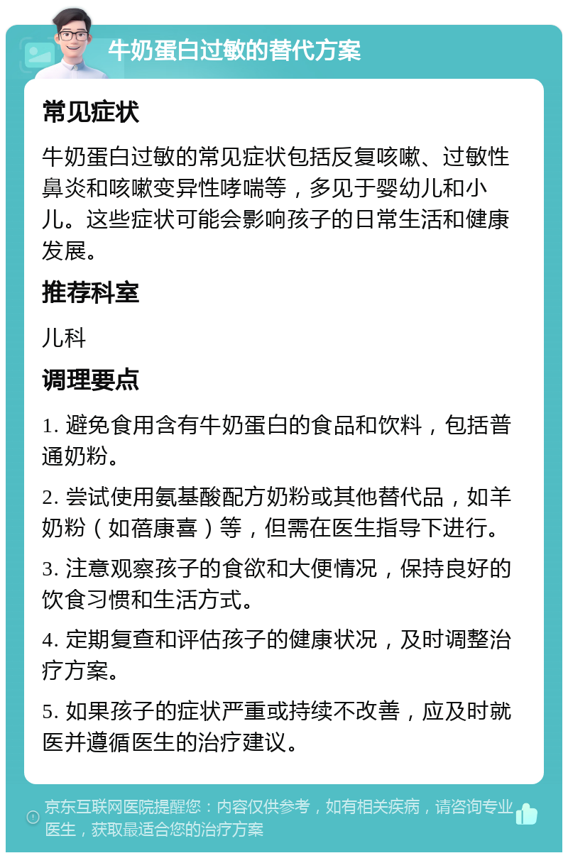 牛奶蛋白过敏的替代方案 常见症状 牛奶蛋白过敏的常见症状包括反复咳嗽、过敏性鼻炎和咳嗽变异性哮喘等，多见于婴幼儿和小儿。这些症状可能会影响孩子的日常生活和健康发展。 推荐科室 儿科 调理要点 1. 避免食用含有牛奶蛋白的食品和饮料，包括普通奶粉。 2. 尝试使用氨基酸配方奶粉或其他替代品，如羊奶粉（如蓓康喜）等，但需在医生指导下进行。 3. 注意观察孩子的食欲和大便情况，保持良好的饮食习惯和生活方式。 4. 定期复查和评估孩子的健康状况，及时调整治疗方案。 5. 如果孩子的症状严重或持续不改善，应及时就医并遵循医生的治疗建议。