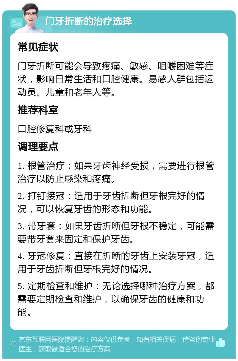 门牙折断的治疗选择 常见症状 门牙折断可能会导致疼痛、敏感、咀嚼困难等症状，影响日常生活和口腔健康。易感人群包括运动员、儿童和老年人等。 推荐科室 口腔修复科或牙科 调理要点 1. 根管治疗：如果牙齿神经受损，需要进行根管治疗以防止感染和疼痛。 2. 打钉接冠：适用于牙齿折断但牙根完好的情况，可以恢复牙齿的形态和功能。 3. 带牙套：如果牙齿折断但牙根不稳定，可能需要带牙套来固定和保护牙齿。 4. 牙冠修复：直接在折断的牙齿上安装牙冠，适用于牙齿折断但牙根完好的情况。 5. 定期检查和维护：无论选择哪种治疗方案，都需要定期检查和维护，以确保牙齿的健康和功能。