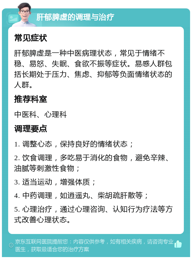 肝郁脾虚的调理与治疗 常见症状 肝郁脾虚是一种中医病理状态，常见于情绪不稳、易怒、失眠、食欲不振等症状。易感人群包括长期处于压力、焦虑、抑郁等负面情绪状态的人群。 推荐科室 中医科、心理科 调理要点 1. 调整心态，保持良好的情绪状态； 2. 饮食调理，多吃易于消化的食物，避免辛辣、油腻等刺激性食物； 3. 适当运动，增强体质； 4. 中药调理，如逍遥丸、柴胡疏肝散等； 5. 心理治疗，通过心理咨询、认知行为疗法等方式改善心理状态。