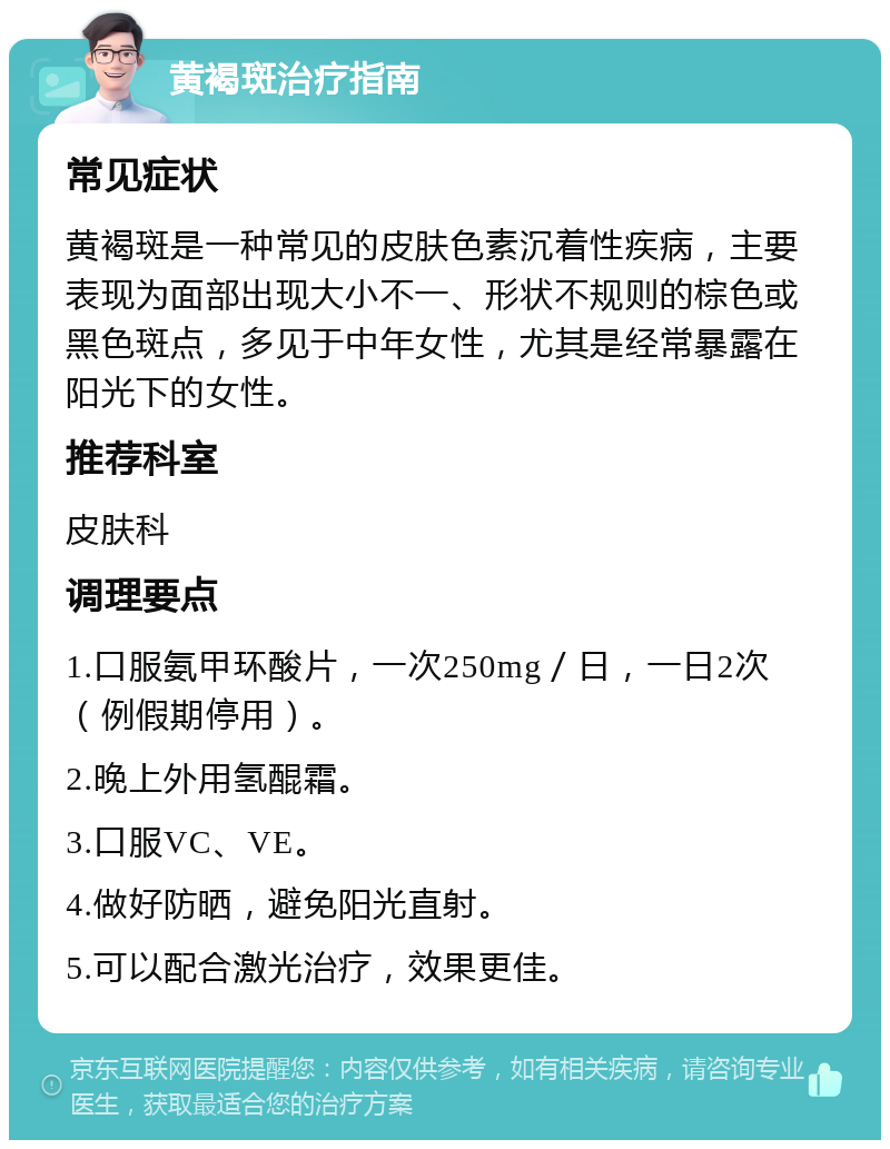 黄褐斑治疗指南 常见症状 黄褐斑是一种常见的皮肤色素沉着性疾病，主要表现为面部出现大小不一、形状不规则的棕色或黑色斑点，多见于中年女性，尤其是经常暴露在阳光下的女性。 推荐科室 皮肤科 调理要点 1.口服氨甲环酸片，一次250mg／日，一日2次（例假期停用）。 2.晚上外用氢醌霜。 3.口服VC、VE。 4.做好防晒，避免阳光直射。 5.可以配合激光治疗，效果更佳。