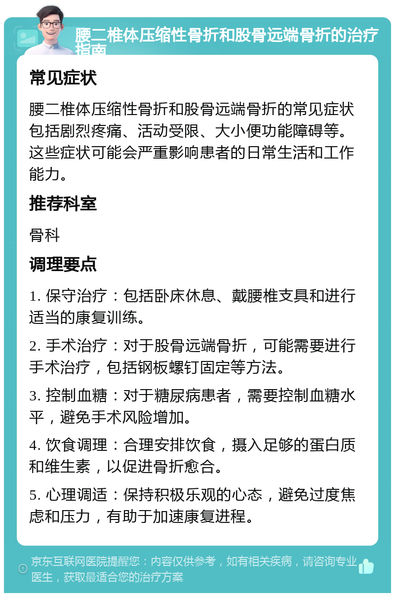 腰二椎体压缩性骨折和股骨远端骨折的治疗指南 常见症状 腰二椎体压缩性骨折和股骨远端骨折的常见症状包括剧烈疼痛、活动受限、大小便功能障碍等。这些症状可能会严重影响患者的日常生活和工作能力。 推荐科室 骨科 调理要点 1. 保守治疗：包括卧床休息、戴腰椎支具和进行适当的康复训练。 2. 手术治疗：对于股骨远端骨折，可能需要进行手术治疗，包括钢板螺钉固定等方法。 3. 控制血糖：对于糖尿病患者，需要控制血糖水平，避免手术风险增加。 4. 饮食调理：合理安排饮食，摄入足够的蛋白质和维生素，以促进骨折愈合。 5. 心理调适：保持积极乐观的心态，避免过度焦虑和压力，有助于加速康复进程。