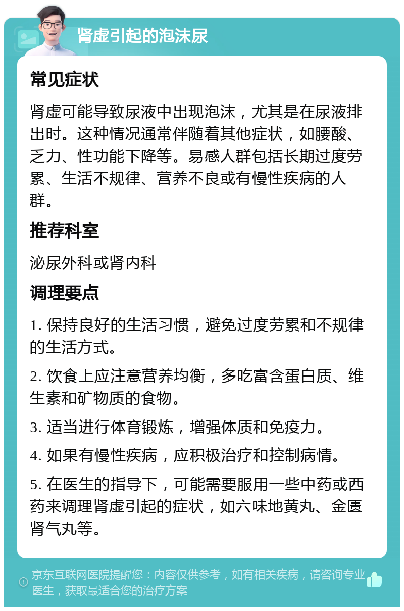 肾虚引起的泡沫尿 常见症状 肾虚可能导致尿液中出现泡沫，尤其是在尿液排出时。这种情况通常伴随着其他症状，如腰酸、乏力、性功能下降等。易感人群包括长期过度劳累、生活不规律、营养不良或有慢性疾病的人群。 推荐科室 泌尿外科或肾内科 调理要点 1. 保持良好的生活习惯，避免过度劳累和不规律的生活方式。 2. 饮食上应注意营养均衡，多吃富含蛋白质、维生素和矿物质的食物。 3. 适当进行体育锻炼，增强体质和免疫力。 4. 如果有慢性疾病，应积极治疗和控制病情。 5. 在医生的指导下，可能需要服用一些中药或西药来调理肾虚引起的症状，如六味地黄丸、金匮肾气丸等。