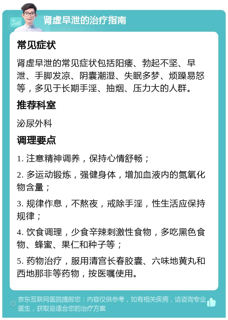 肾虚早泄的治疗指南 常见症状 肾虚早泄的常见症状包括阳痿、勃起不坚、早泄、手脚发凉、阴囊潮湿、失眠多梦、烦躁易怒等，多见于长期手淫、抽烟、压力大的人群。 推荐科室 泌尿外科 调理要点 1. 注意精神调养，保持心情舒畅； 2. 多运动锻炼，强健身体，增加血液内的氮氧化物含量； 3. 规律作息，不熬夜，戒除手淫，性生活应保持规律； 4. 饮食调理，少食辛辣刺激性食物，多吃黑色食物、蜂蜜、果仁和种子等； 5. 药物治疗，服用清宫长春胶囊、六味地黄丸和西地那非等药物，按医嘱使用。