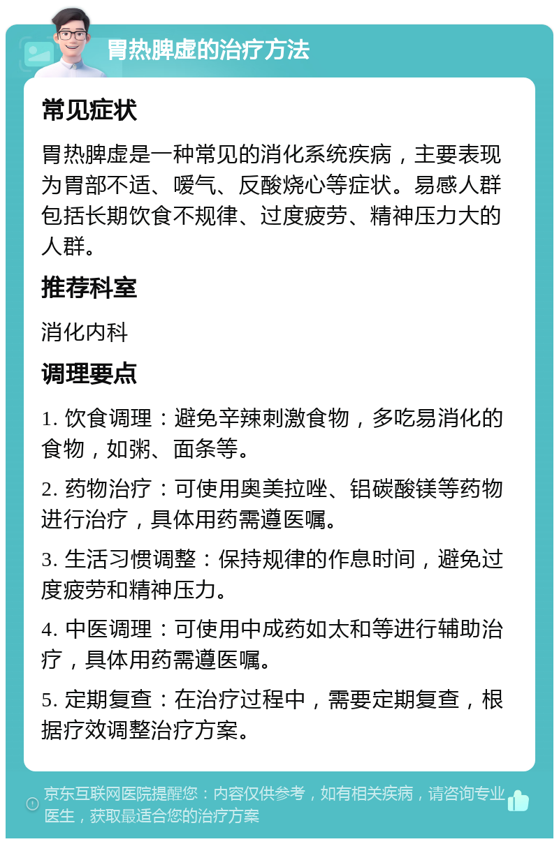 胃热脾虚的治疗方法 常见症状 胃热脾虚是一种常见的消化系统疾病，主要表现为胃部不适、嗳气、反酸烧心等症状。易感人群包括长期饮食不规律、过度疲劳、精神压力大的人群。 推荐科室 消化内科 调理要点 1. 饮食调理：避免辛辣刺激食物，多吃易消化的食物，如粥、面条等。 2. 药物治疗：可使用奥美拉唑、铝碳酸镁等药物进行治疗，具体用药需遵医嘱。 3. 生活习惯调整：保持规律的作息时间，避免过度疲劳和精神压力。 4. 中医调理：可使用中成药如太和等进行辅助治疗，具体用药需遵医嘱。 5. 定期复查：在治疗过程中，需要定期复查，根据疗效调整治疗方案。