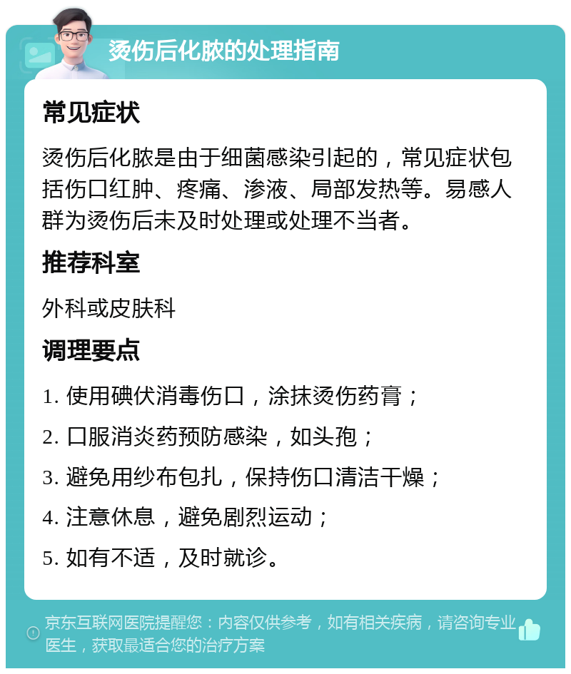 烫伤后化脓的处理指南 常见症状 烫伤后化脓是由于细菌感染引起的，常见症状包括伤口红肿、疼痛、渗液、局部发热等。易感人群为烫伤后未及时处理或处理不当者。 推荐科室 外科或皮肤科 调理要点 1. 使用碘伏消毒伤口，涂抹烫伤药膏； 2. 口服消炎药预防感染，如头孢； 3. 避免用纱布包扎，保持伤口清洁干燥； 4. 注意休息，避免剧烈运动； 5. 如有不适，及时就诊。