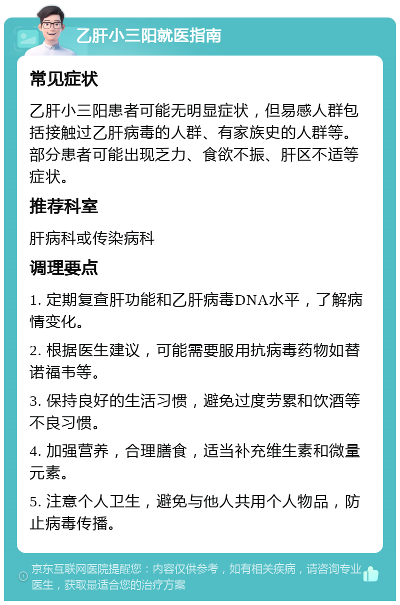 乙肝小三阳就医指南 常见症状 乙肝小三阳患者可能无明显症状，但易感人群包括接触过乙肝病毒的人群、有家族史的人群等。部分患者可能出现乏力、食欲不振、肝区不适等症状。 推荐科室 肝病科或传染病科 调理要点 1. 定期复查肝功能和乙肝病毒DNA水平，了解病情变化。 2. 根据医生建议，可能需要服用抗病毒药物如替诺福韦等。 3. 保持良好的生活习惯，避免过度劳累和饮酒等不良习惯。 4. 加强营养，合理膳食，适当补充维生素和微量元素。 5. 注意个人卫生，避免与他人共用个人物品，防止病毒传播。