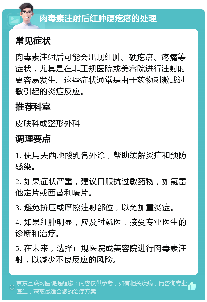 肉毒素注射后红肿硬疙瘩的处理 常见症状 肉毒素注射后可能会出现红肿、硬疙瘩、疼痛等症状，尤其是在非正规医院或美容院进行注射时更容易发生。这些症状通常是由于药物刺激或过敏引起的炎症反应。 推荐科室 皮肤科或整形外科 调理要点 1. 使用夫西地酸乳膏外涂，帮助缓解炎症和预防感染。 2. 如果症状严重，建议口服抗过敏药物，如氯雷他定片或西替利嗪片。 3. 避免挤压或摩擦注射部位，以免加重炎症。 4. 如果红肿明显，应及时就医，接受专业医生的诊断和治疗。 5. 在未来，选择正规医院或美容院进行肉毒素注射，以减少不良反应的风险。