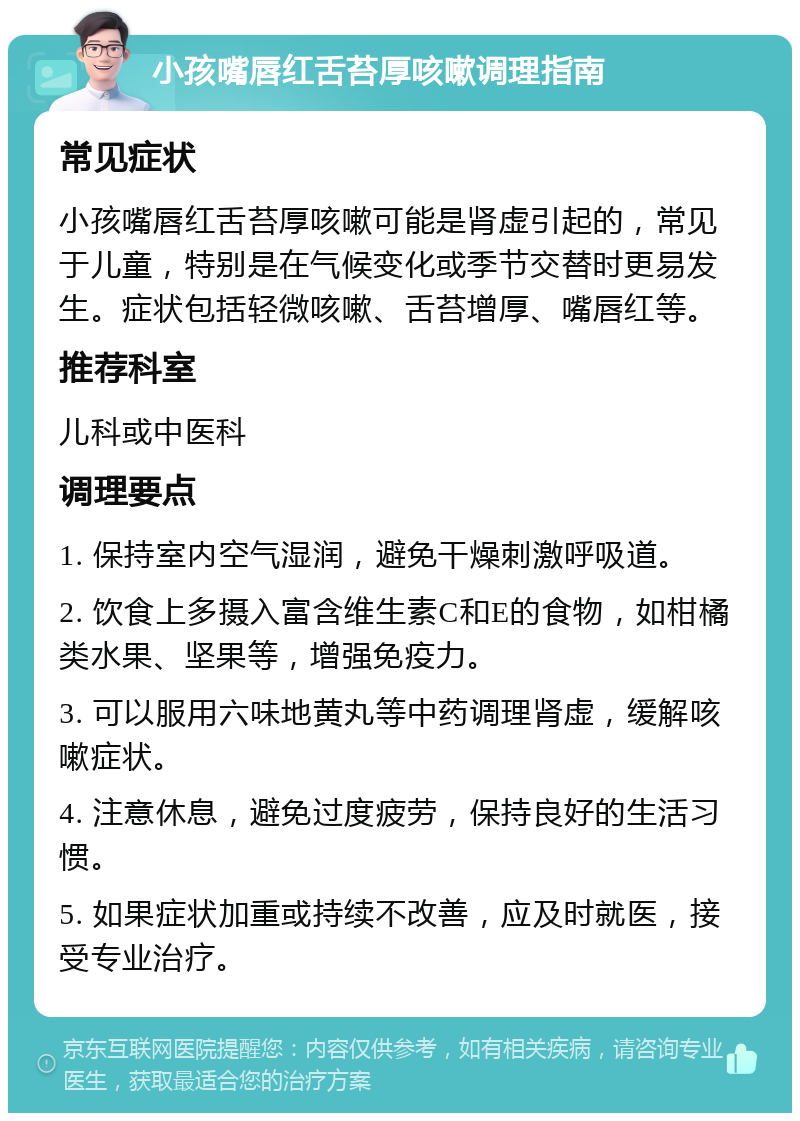 小孩嘴唇红舌苔厚咳嗽调理指南 常见症状 小孩嘴唇红舌苔厚咳嗽可能是肾虚引起的，常见于儿童，特别是在气候变化或季节交替时更易发生。症状包括轻微咳嗽、舌苔增厚、嘴唇红等。 推荐科室 儿科或中医科 调理要点 1. 保持室内空气湿润，避免干燥刺激呼吸道。 2. 饮食上多摄入富含维生素C和E的食物，如柑橘类水果、坚果等，增强免疫力。 3. 可以服用六味地黄丸等中药调理肾虚，缓解咳嗽症状。 4. 注意休息，避免过度疲劳，保持良好的生活习惯。 5. 如果症状加重或持续不改善，应及时就医，接受专业治疗。