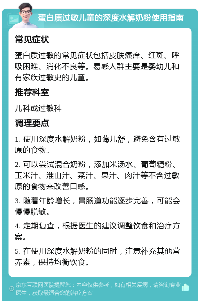 蛋白质过敏儿童的深度水解奶粉使用指南 常见症状 蛋白质过敏的常见症状包括皮肤瘙痒、红斑、呼吸困难、消化不良等。易感人群主要是婴幼儿和有家族过敏史的儿童。 推荐科室 儿科或过敏科 调理要点 1. 使用深度水解奶粉，如蔼儿舒，避免含有过敏原的食物。 2. 可以尝试混合奶粉，添加米汤水、葡萄糖粉、玉米汁、淮山汁、菜汁、果汁、肉汁等不含过敏原的食物来改善口感。 3. 随着年龄增长，胃肠道功能逐步完善，可能会慢慢脱敏。 4. 定期复查，根据医生的建议调整饮食和治疗方案。 5. 在使用深度水解奶粉的同时，注意补充其他营养素，保持均衡饮食。