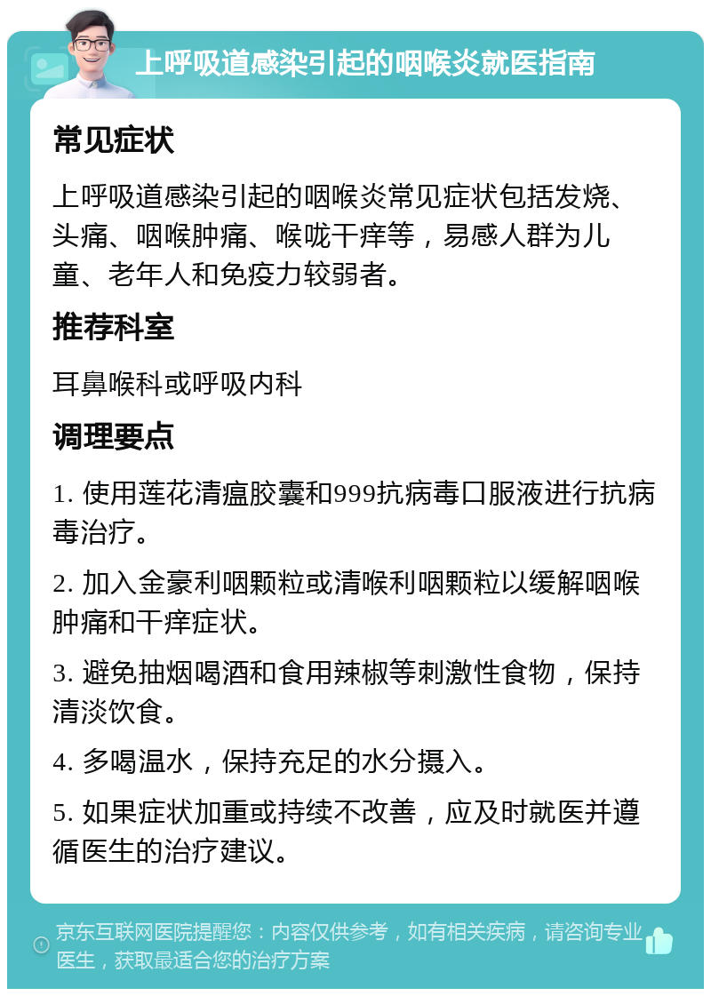 上呼吸道感染引起的咽喉炎就医指南 常见症状 上呼吸道感染引起的咽喉炎常见症状包括发烧、头痛、咽喉肿痛、喉咙干痒等，易感人群为儿童、老年人和免疫力较弱者。 推荐科室 耳鼻喉科或呼吸内科 调理要点 1. 使用莲花清瘟胶囊和999抗病毒口服液进行抗病毒治疗。 2. 加入金豪利咽颗粒或清喉利咽颗粒以缓解咽喉肿痛和干痒症状。 3. 避免抽烟喝酒和食用辣椒等刺激性食物，保持清淡饮食。 4. 多喝温水，保持充足的水分摄入。 5. 如果症状加重或持续不改善，应及时就医并遵循医生的治疗建议。