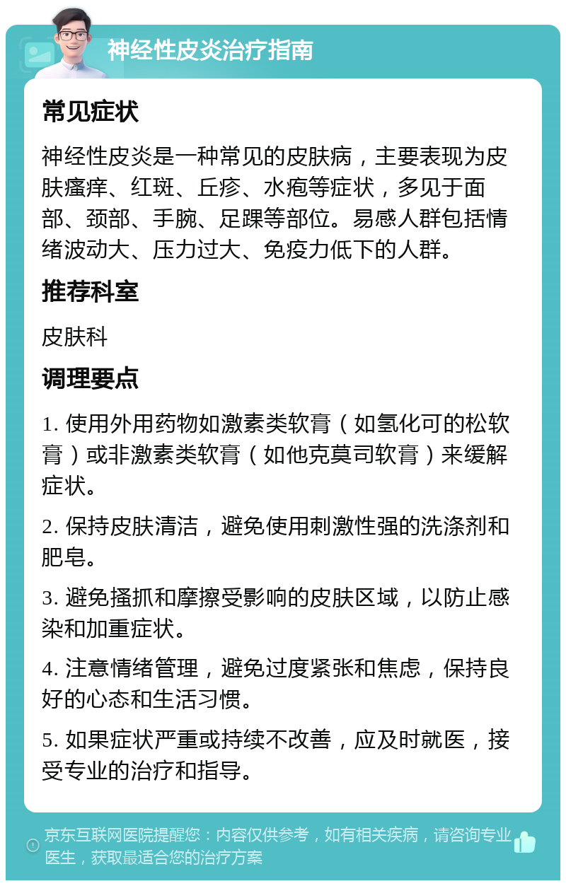 神经性皮炎治疗指南 常见症状 神经性皮炎是一种常见的皮肤病，主要表现为皮肤瘙痒、红斑、丘疹、水疱等症状，多见于面部、颈部、手腕、足踝等部位。易感人群包括情绪波动大、压力过大、免疫力低下的人群。 推荐科室 皮肤科 调理要点 1. 使用外用药物如激素类软膏（如氢化可的松软膏）或非激素类软膏（如他克莫司软膏）来缓解症状。 2. 保持皮肤清洁，避免使用刺激性强的洗涤剂和肥皂。 3. 避免搔抓和摩擦受影响的皮肤区域，以防止感染和加重症状。 4. 注意情绪管理，避免过度紧张和焦虑，保持良好的心态和生活习惯。 5. 如果症状严重或持续不改善，应及时就医，接受专业的治疗和指导。