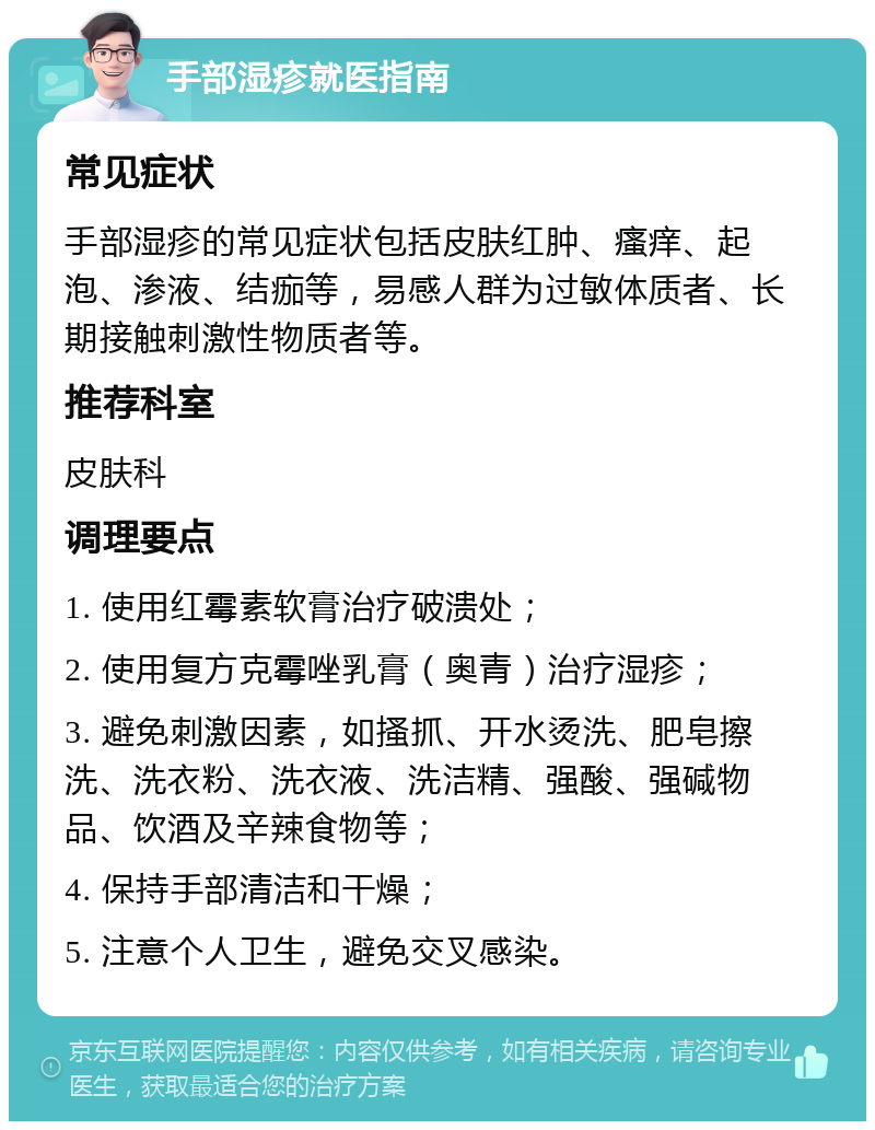 手部湿疹就医指南 常见症状 手部湿疹的常见症状包括皮肤红肿、瘙痒、起泡、渗液、结痂等，易感人群为过敏体质者、长期接触刺激性物质者等。 推荐科室 皮肤科 调理要点 1. 使用红霉素软膏治疗破溃处； 2. 使用复方克霉唑乳膏（奥青）治疗湿疹； 3. 避免刺激因素，如搔抓、开水烫洗、肥皂擦洗、洗衣粉、洗衣液、洗洁精、强酸、强碱物品、饮酒及辛辣食物等； 4. 保持手部清洁和干燥； 5. 注意个人卫生，避免交叉感染。