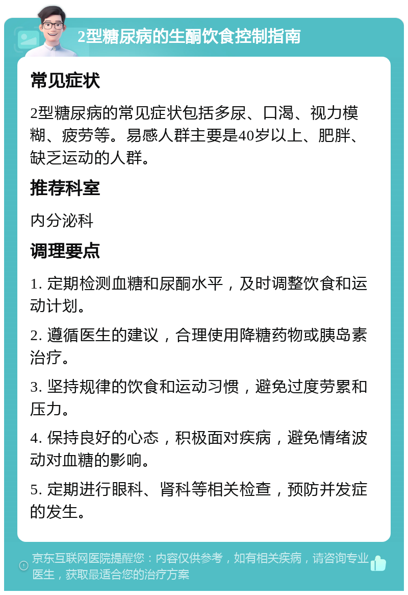 2型糖尿病的生酮饮食控制指南 常见症状 2型糖尿病的常见症状包括多尿、口渴、视力模糊、疲劳等。易感人群主要是40岁以上、肥胖、缺乏运动的人群。 推荐科室 内分泌科 调理要点 1. 定期检测血糖和尿酮水平，及时调整饮食和运动计划。 2. 遵循医生的建议，合理使用降糖药物或胰岛素治疗。 3. 坚持规律的饮食和运动习惯，避免过度劳累和压力。 4. 保持良好的心态，积极面对疾病，避免情绪波动对血糖的影响。 5. 定期进行眼科、肾科等相关检查，预防并发症的发生。