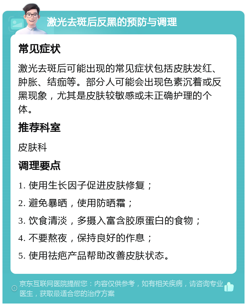 激光去斑后反黑的预防与调理 常见症状 激光去斑后可能出现的常见症状包括皮肤发红、肿胀、结痂等。部分人可能会出现色素沉着或反黑现象，尤其是皮肤较敏感或未正确护理的个体。 推荐科室 皮肤科 调理要点 1. 使用生长因子促进皮肤修复； 2. 避免暴晒，使用防晒霜； 3. 饮食清淡，多摄入富含胶原蛋白的食物； 4. 不要熬夜，保持良好的作息； 5. 使用祛疤产品帮助改善皮肤状态。