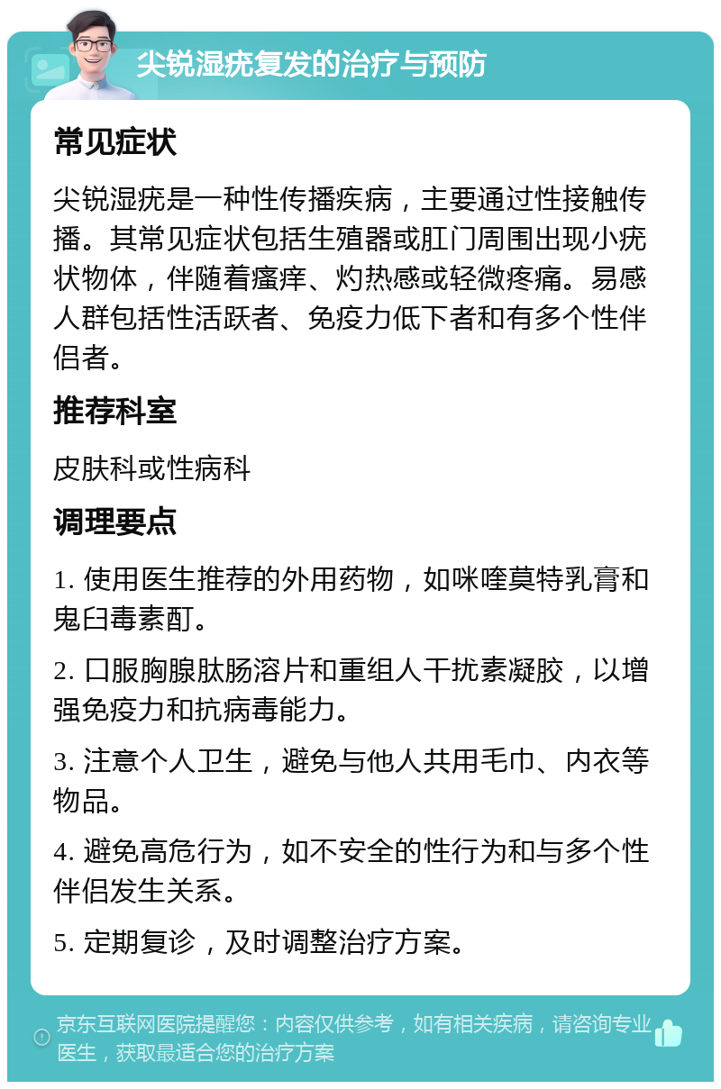 尖锐湿疣复发的治疗与预防 常见症状 尖锐湿疣是一种性传播疾病，主要通过性接触传播。其常见症状包括生殖器或肛门周围出现小疣状物体，伴随着瘙痒、灼热感或轻微疼痛。易感人群包括性活跃者、免疫力低下者和有多个性伴侣者。 推荐科室 皮肤科或性病科 调理要点 1. 使用医生推荐的外用药物，如咪喹莫特乳膏和鬼臼毒素酊。 2. 口服胸腺肽肠溶片和重组人干扰素凝胶，以增强免疫力和抗病毒能力。 3. 注意个人卫生，避免与他人共用毛巾、内衣等物品。 4. 避免高危行为，如不安全的性行为和与多个性伴侣发生关系。 5. 定期复诊，及时调整治疗方案。