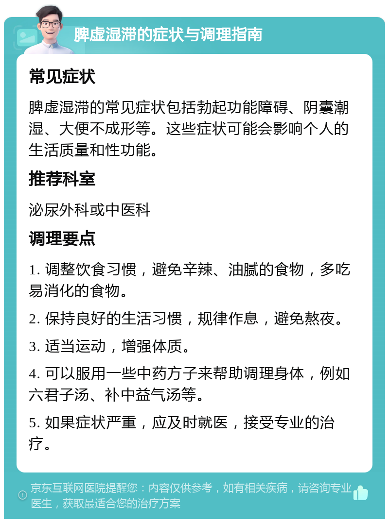 脾虚湿滞的症状与调理指南 常见症状 脾虚湿滞的常见症状包括勃起功能障碍、阴囊潮湿、大便不成形等。这些症状可能会影响个人的生活质量和性功能。 推荐科室 泌尿外科或中医科 调理要点 1. 调整饮食习惯，避免辛辣、油腻的食物，多吃易消化的食物。 2. 保持良好的生活习惯，规律作息，避免熬夜。 3. 适当运动，增强体质。 4. 可以服用一些中药方子来帮助调理身体，例如六君子汤、补中益气汤等。 5. 如果症状严重，应及时就医，接受专业的治疗。