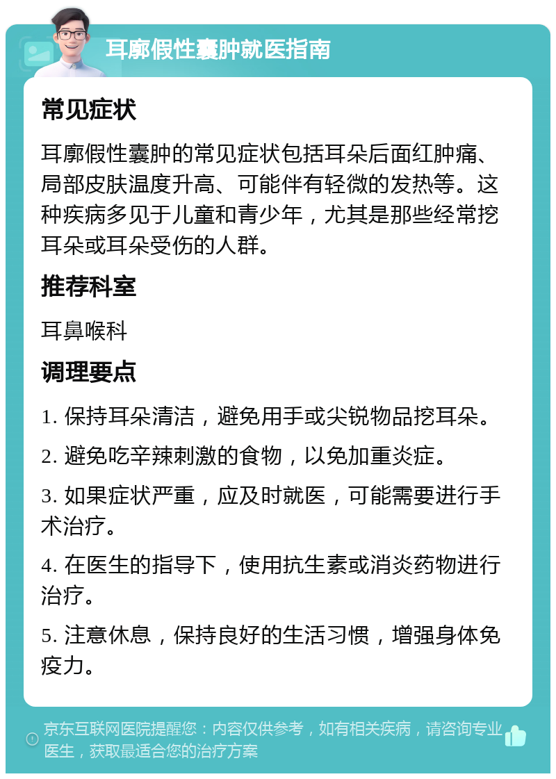 耳廓假性囊肿就医指南 常见症状 耳廓假性囊肿的常见症状包括耳朵后面红肿痛、局部皮肤温度升高、可能伴有轻微的发热等。这种疾病多见于儿童和青少年，尤其是那些经常挖耳朵或耳朵受伤的人群。 推荐科室 耳鼻喉科 调理要点 1. 保持耳朵清洁，避免用手或尖锐物品挖耳朵。 2. 避免吃辛辣刺激的食物，以免加重炎症。 3. 如果症状严重，应及时就医，可能需要进行手术治疗。 4. 在医生的指导下，使用抗生素或消炎药物进行治疗。 5. 注意休息，保持良好的生活习惯，增强身体免疫力。