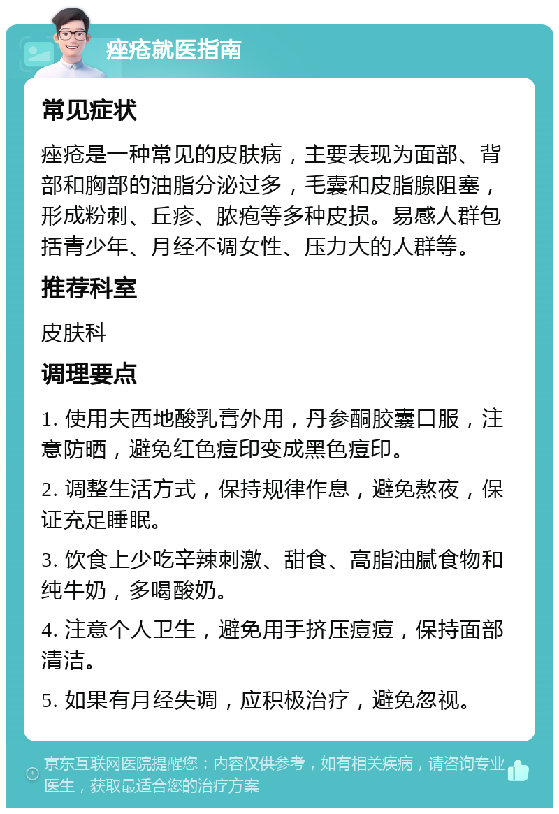 痤疮就医指南 常见症状 痤疮是一种常见的皮肤病，主要表现为面部、背部和胸部的油脂分泌过多，毛囊和皮脂腺阻塞，形成粉刺、丘疹、脓疱等多种皮损。易感人群包括青少年、月经不调女性、压力大的人群等。 推荐科室 皮肤科 调理要点 1. 使用夫西地酸乳膏外用，丹参酮胶囊口服，注意防晒，避免红色痘印变成黑色痘印。 2. 调整生活方式，保持规律作息，避免熬夜，保证充足睡眠。 3. 饮食上少吃辛辣刺激、甜食、高脂油腻食物和纯牛奶，多喝酸奶。 4. 注意个人卫生，避免用手挤压痘痘，保持面部清洁。 5. 如果有月经失调，应积极治疗，避免忽视。