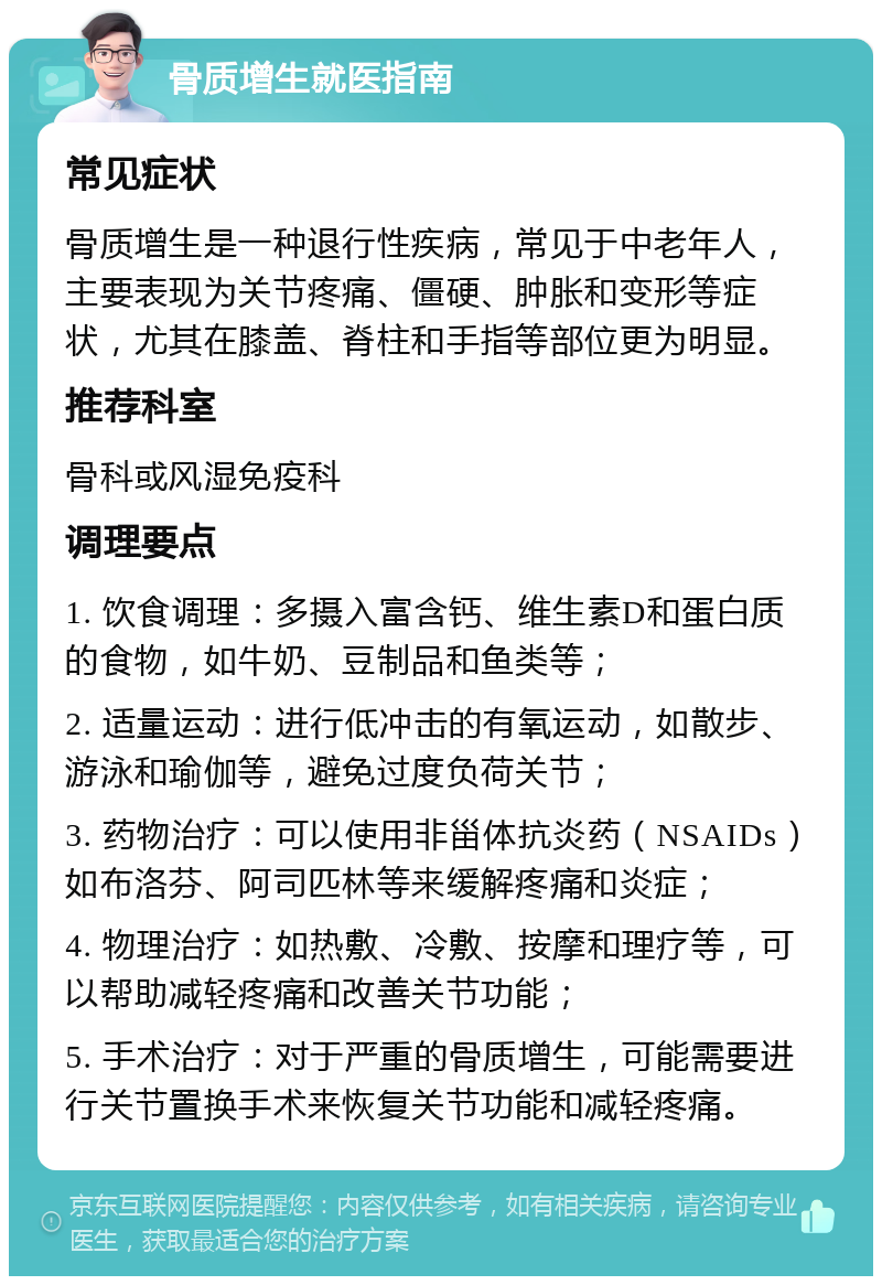 骨质增生就医指南 常见症状 骨质增生是一种退行性疾病，常见于中老年人，主要表现为关节疼痛、僵硬、肿胀和变形等症状，尤其在膝盖、脊柱和手指等部位更为明显。 推荐科室 骨科或风湿免疫科 调理要点 1. 饮食调理：多摄入富含钙、维生素D和蛋白质的食物，如牛奶、豆制品和鱼类等； 2. 适量运动：进行低冲击的有氧运动，如散步、游泳和瑜伽等，避免过度负荷关节； 3. 药物治疗：可以使用非甾体抗炎药（NSAIDs）如布洛芬、阿司匹林等来缓解疼痛和炎症； 4. 物理治疗：如热敷、冷敷、按摩和理疗等，可以帮助减轻疼痛和改善关节功能； 5. 手术治疗：对于严重的骨质增生，可能需要进行关节置换手术来恢复关节功能和减轻疼痛。