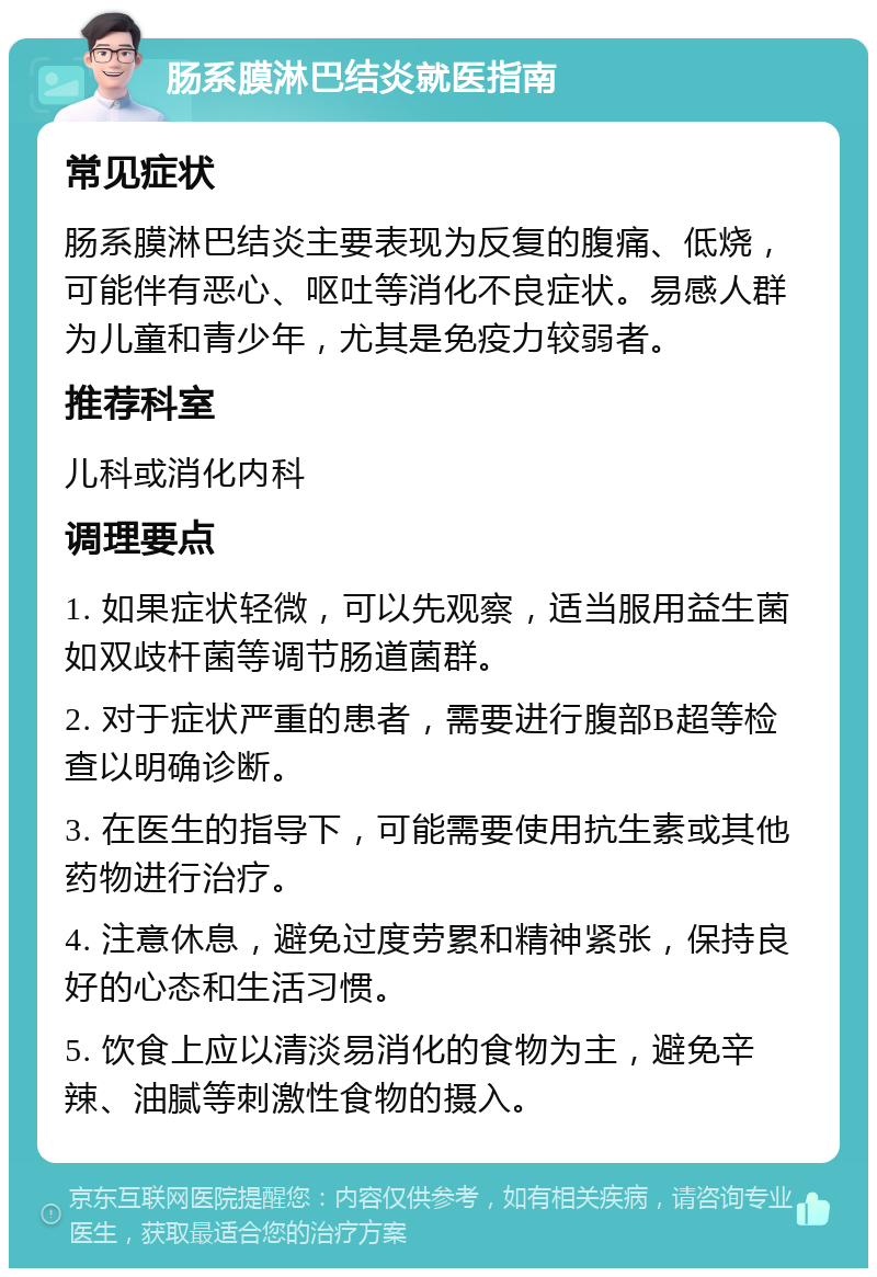 肠系膜淋巴结炎就医指南 常见症状 肠系膜淋巴结炎主要表现为反复的腹痛、低烧，可能伴有恶心、呕吐等消化不良症状。易感人群为儿童和青少年，尤其是免疫力较弱者。 推荐科室 儿科或消化内科 调理要点 1. 如果症状轻微，可以先观察，适当服用益生菌如双歧杆菌等调节肠道菌群。 2. 对于症状严重的患者，需要进行腹部B超等检查以明确诊断。 3. 在医生的指导下，可能需要使用抗生素或其他药物进行治疗。 4. 注意休息，避免过度劳累和精神紧张，保持良好的心态和生活习惯。 5. 饮食上应以清淡易消化的食物为主，避免辛辣、油腻等刺激性食物的摄入。