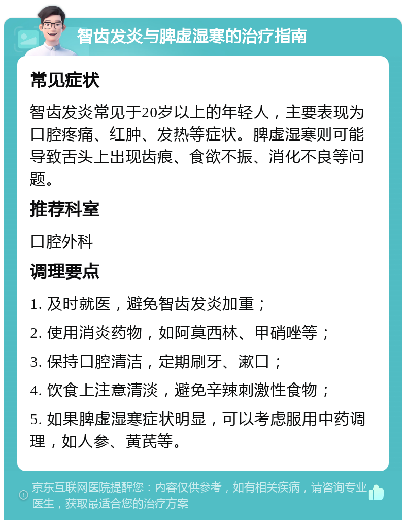 智齿发炎与脾虚湿寒的治疗指南 常见症状 智齿发炎常见于20岁以上的年轻人，主要表现为口腔疼痛、红肿、发热等症状。脾虚湿寒则可能导致舌头上出现齿痕、食欲不振、消化不良等问题。 推荐科室 口腔外科 调理要点 1. 及时就医，避免智齿发炎加重； 2. 使用消炎药物，如阿莫西林、甲硝唑等； 3. 保持口腔清洁，定期刷牙、漱口； 4. 饮食上注意清淡，避免辛辣刺激性食物； 5. 如果脾虚湿寒症状明显，可以考虑服用中药调理，如人参、黄芪等。