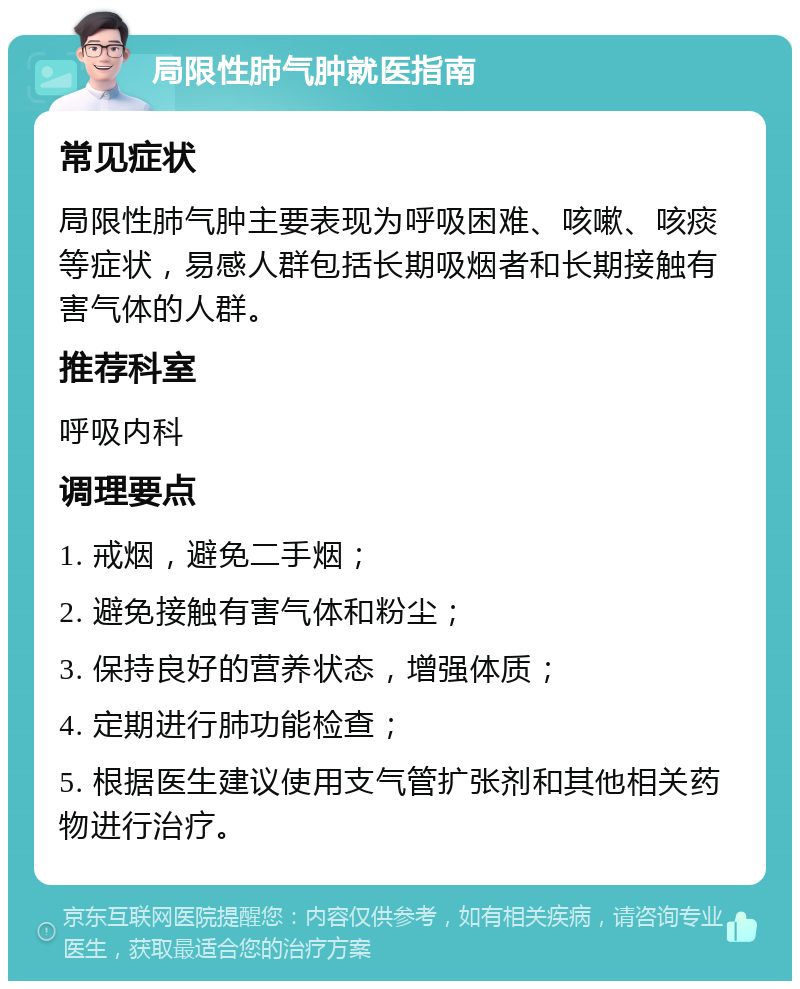 局限性肺气肿就医指南 常见症状 局限性肺气肿主要表现为呼吸困难、咳嗽、咳痰等症状，易感人群包括长期吸烟者和长期接触有害气体的人群。 推荐科室 呼吸内科 调理要点 1. 戒烟，避免二手烟； 2. 避免接触有害气体和粉尘； 3. 保持良好的营养状态，增强体质； 4. 定期进行肺功能检查； 5. 根据医生建议使用支气管扩张剂和其他相关药物进行治疗。