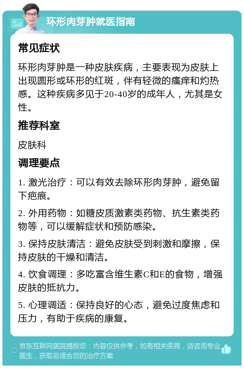 环形肉芽肿就医指南 常见症状 环形肉芽肿是一种皮肤疾病，主要表现为皮肤上出现圆形或环形的红斑，伴有轻微的瘙痒和灼热感。这种疾病多见于20-40岁的成年人，尤其是女性。 推荐科室 皮肤科 调理要点 1. 激光治疗：可以有效去除环形肉芽肿，避免留下疤痕。 2. 外用药物：如糖皮质激素类药物、抗生素类药物等，可以缓解症状和预防感染。 3. 保持皮肤清洁：避免皮肤受到刺激和摩擦，保持皮肤的干燥和清洁。 4. 饮食调理：多吃富含维生素C和E的食物，增强皮肤的抵抗力。 5. 心理调适：保持良好的心态，避免过度焦虑和压力，有助于疾病的康复。