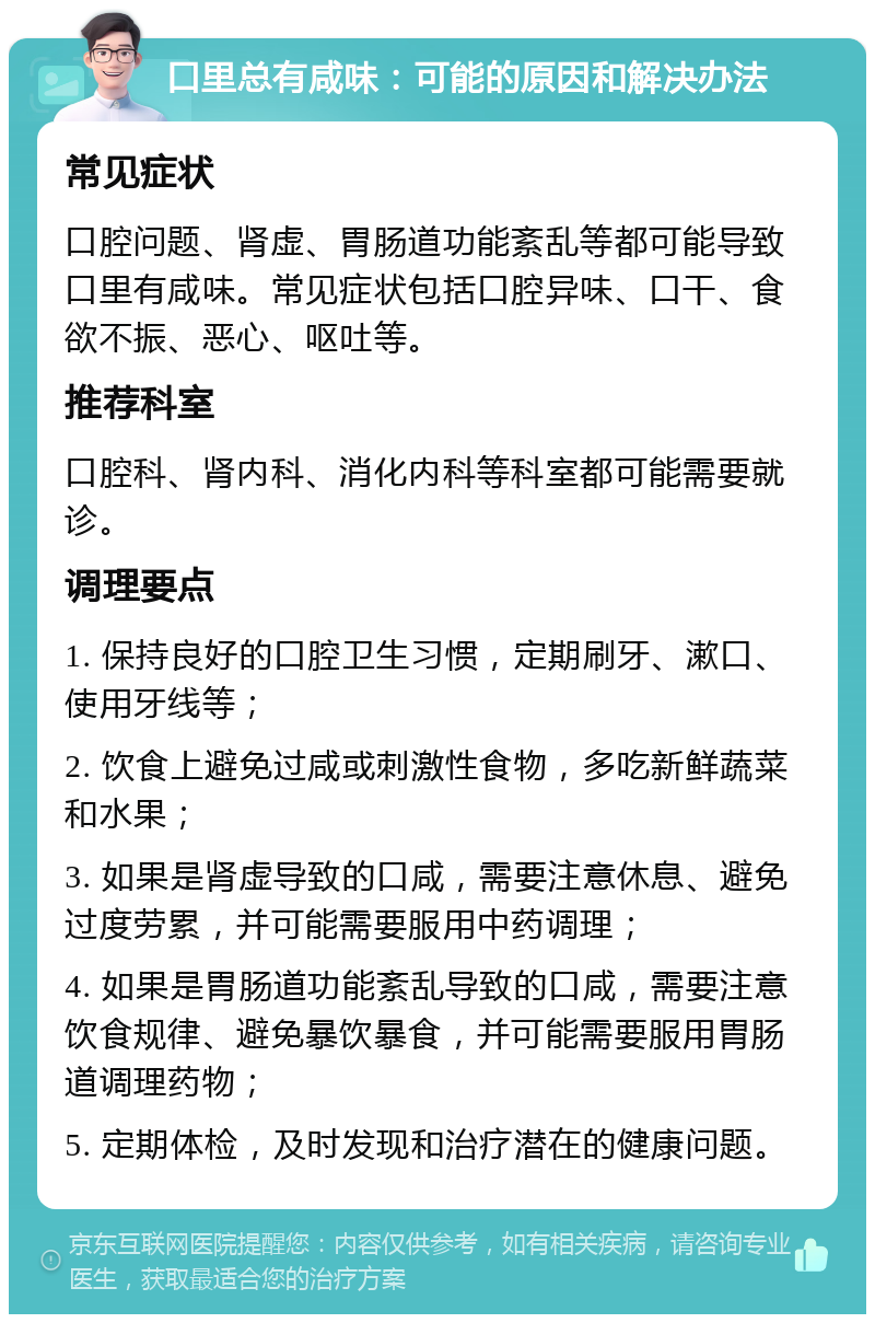 口里总有咸味：可能的原因和解决办法 常见症状 口腔问题、肾虚、胃肠道功能紊乱等都可能导致口里有咸味。常见症状包括口腔异味、口干、食欲不振、恶心、呕吐等。 推荐科室 口腔科、肾内科、消化内科等科室都可能需要就诊。 调理要点 1. 保持良好的口腔卫生习惯，定期刷牙、漱口、使用牙线等； 2. 饮食上避免过咸或刺激性食物，多吃新鲜蔬菜和水果； 3. 如果是肾虚导致的口咸，需要注意休息、避免过度劳累，并可能需要服用中药调理； 4. 如果是胃肠道功能紊乱导致的口咸，需要注意饮食规律、避免暴饮暴食，并可能需要服用胃肠道调理药物； 5. 定期体检，及时发现和治疗潜在的健康问题。