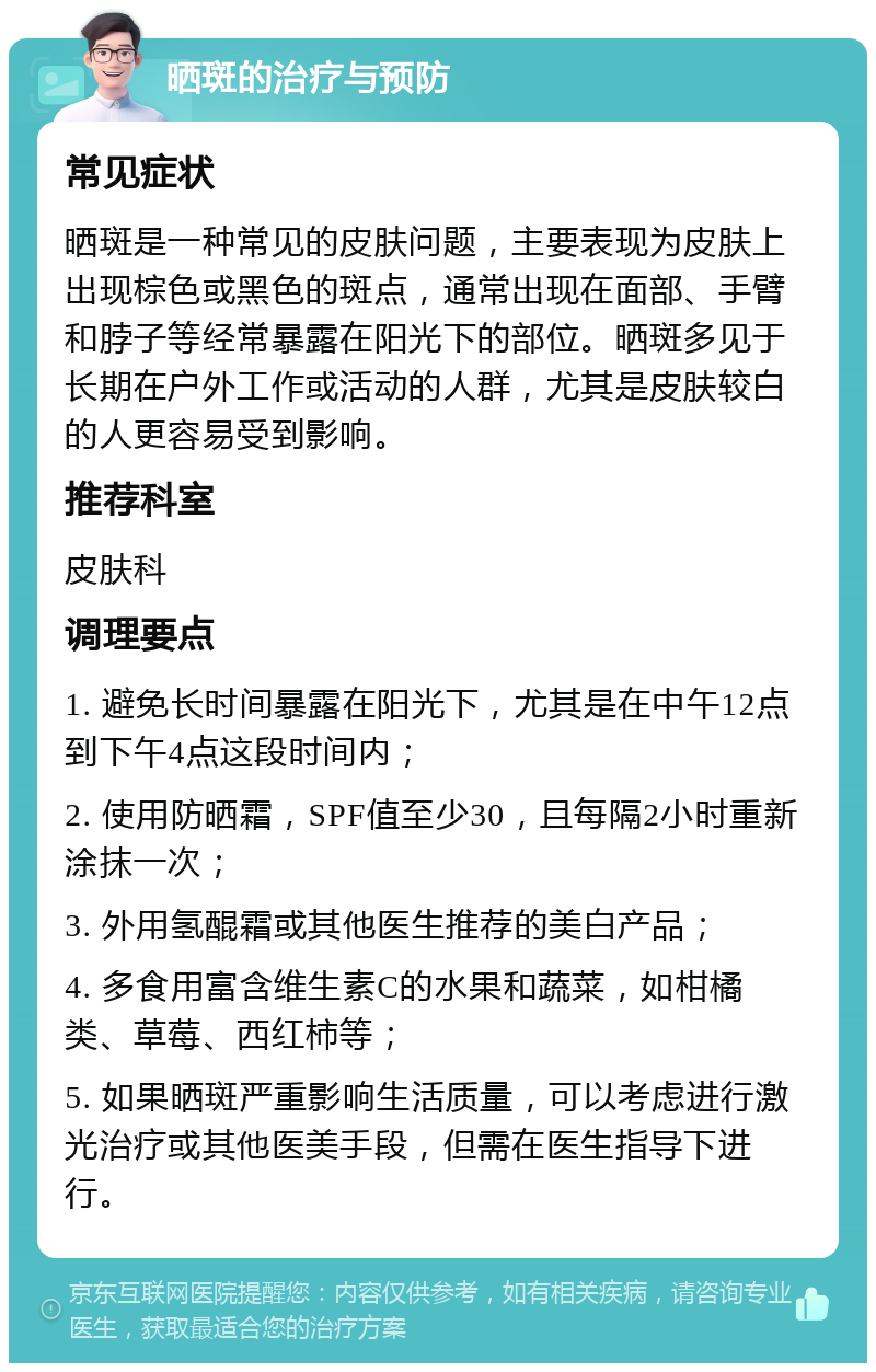 晒斑的治疗与预防 常见症状 晒斑是一种常见的皮肤问题，主要表现为皮肤上出现棕色或黑色的斑点，通常出现在面部、手臂和脖子等经常暴露在阳光下的部位。晒斑多见于长期在户外工作或活动的人群，尤其是皮肤较白的人更容易受到影响。 推荐科室 皮肤科 调理要点 1. 避免长时间暴露在阳光下，尤其是在中午12点到下午4点这段时间内； 2. 使用防晒霜，SPF值至少30，且每隔2小时重新涂抹一次； 3. 外用氢醌霜或其他医生推荐的美白产品； 4. 多食用富含维生素C的水果和蔬菜，如柑橘类、草莓、西红柿等； 5. 如果晒斑严重影响生活质量，可以考虑进行激光治疗或其他医美手段，但需在医生指导下进行。