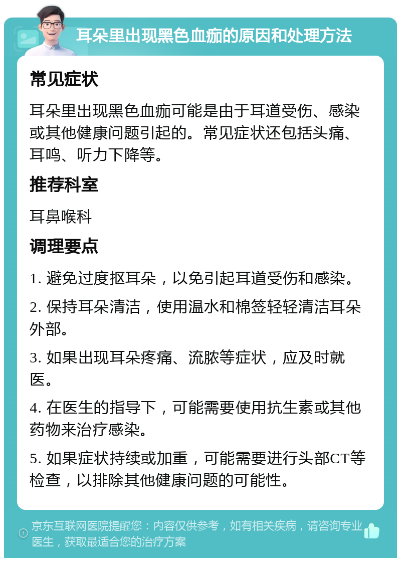 耳朵里出现黑色血痂的原因和处理方法 常见症状 耳朵里出现黑色血痂可能是由于耳道受伤、感染或其他健康问题引起的。常见症状还包括头痛、耳鸣、听力下降等。 推荐科室 耳鼻喉科 调理要点 1. 避免过度抠耳朵，以免引起耳道受伤和感染。 2. 保持耳朵清洁，使用温水和棉签轻轻清洁耳朵外部。 3. 如果出现耳朵疼痛、流脓等症状，应及时就医。 4. 在医生的指导下，可能需要使用抗生素或其他药物来治疗感染。 5. 如果症状持续或加重，可能需要进行头部CT等检查，以排除其他健康问题的可能性。