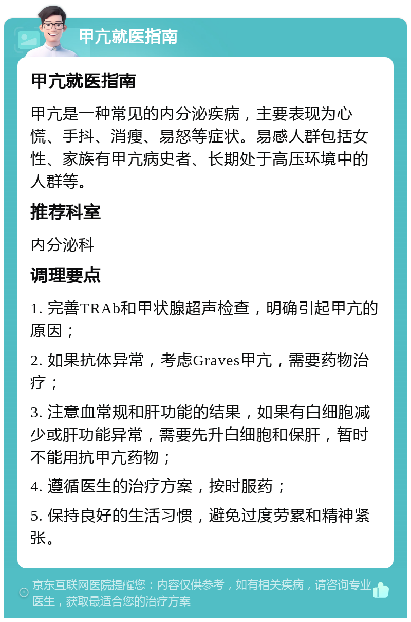 甲亢就医指南 甲亢就医指南 甲亢是一种常见的内分泌疾病，主要表现为心慌、手抖、消瘦、易怒等症状。易感人群包括女性、家族有甲亢病史者、长期处于高压环境中的人群等。 推荐科室 内分泌科 调理要点 1. 完善TRAb和甲状腺超声检查，明确引起甲亢的原因； 2. 如果抗体异常，考虑Graves甲亢，需要药物治疗； 3. 注意血常规和肝功能的结果，如果有白细胞减少或肝功能异常，需要先升白细胞和保肝，暂时不能用抗甲亢药物； 4. 遵循医生的治疗方案，按时服药； 5. 保持良好的生活习惯，避免过度劳累和精神紧张。