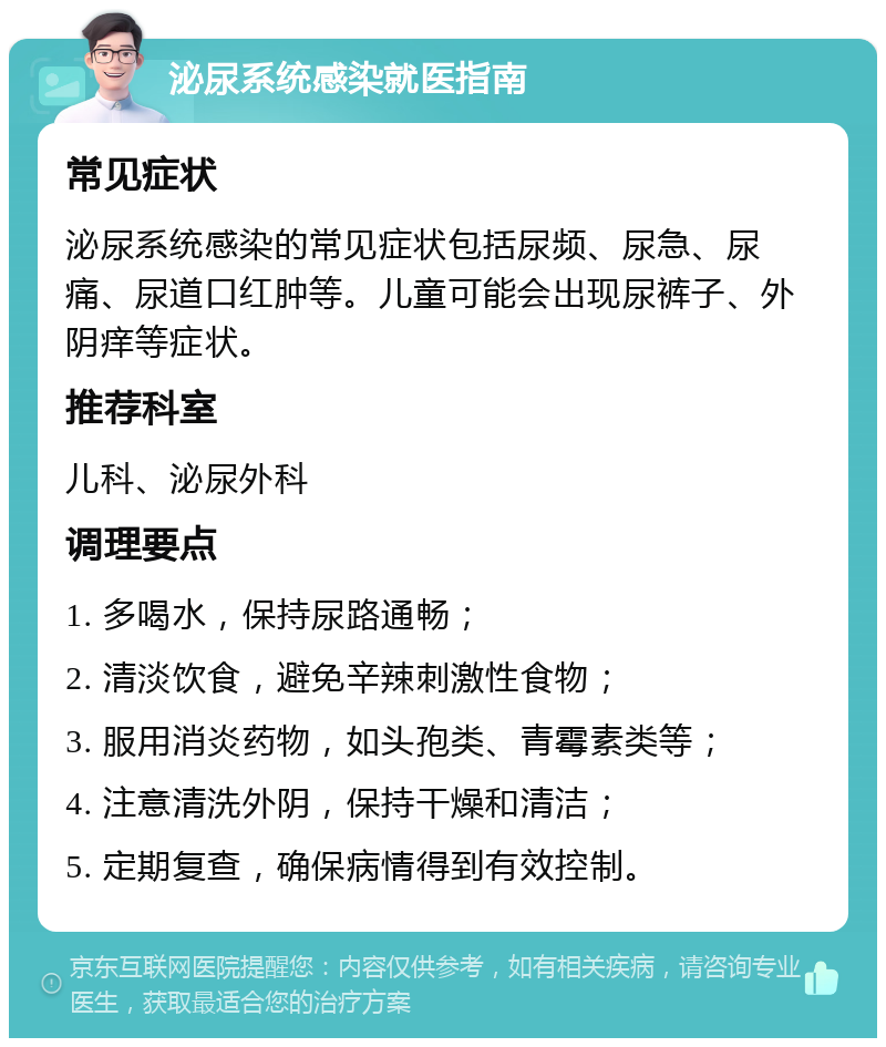 泌尿系统感染就医指南 常见症状 泌尿系统感染的常见症状包括尿频、尿急、尿痛、尿道口红肿等。儿童可能会出现尿裤子、外阴痒等症状。 推荐科室 儿科、泌尿外科 调理要点 1. 多喝水，保持尿路通畅； 2. 清淡饮食，避免辛辣刺激性食物； 3. 服用消炎药物，如头孢类、青霉素类等； 4. 注意清洗外阴，保持干燥和清洁； 5. 定期复查，确保病情得到有效控制。