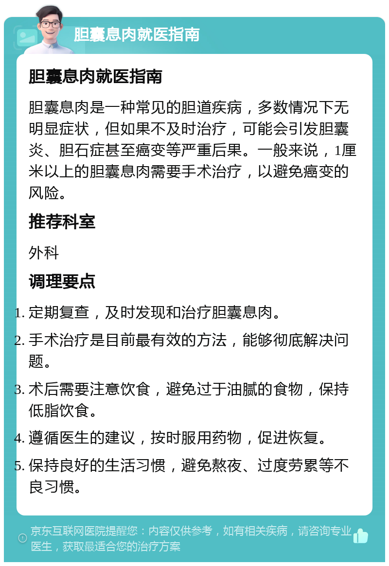 胆囊息肉就医指南 胆囊息肉就医指南 胆囊息肉是一种常见的胆道疾病，多数情况下无明显症状，但如果不及时治疗，可能会引发胆囊炎、胆石症甚至癌变等严重后果。一般来说，1厘米以上的胆囊息肉需要手术治疗，以避免癌变的风险。 推荐科室 外科 调理要点 定期复查，及时发现和治疗胆囊息肉。 手术治疗是目前最有效的方法，能够彻底解决问题。 术后需要注意饮食，避免过于油腻的食物，保持低脂饮食。 遵循医生的建议，按时服用药物，促进恢复。 保持良好的生活习惯，避免熬夜、过度劳累等不良习惯。