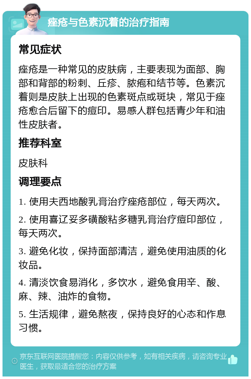 痤疮与色素沉着的治疗指南 常见症状 痤疮是一种常见的皮肤病，主要表现为面部、胸部和背部的粉刺、丘疹、脓疱和结节等。色素沉着则是皮肤上出现的色素斑点或斑块，常见于痤疮愈合后留下的痘印。易感人群包括青少年和油性皮肤者。 推荐科室 皮肤科 调理要点 1. 使用夫西地酸乳膏治疗痤疮部位，每天两次。 2. 使用喜辽妥多磺酸粘多糖乳膏治疗痘印部位，每天两次。 3. 避免化妆，保持面部清洁，避免使用油质的化妆品。 4. 清淡饮食易消化，多饮水，避免食用辛、酸、麻、辣、油炸的食物。 5. 生活规律，避免熬夜，保持良好的心态和作息习惯。