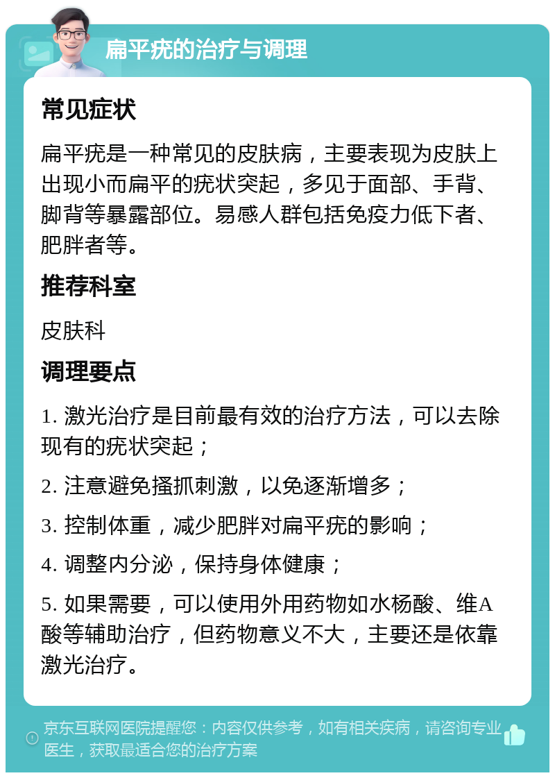 扁平疣的治疗与调理 常见症状 扁平疣是一种常见的皮肤病，主要表现为皮肤上出现小而扁平的疣状突起，多见于面部、手背、脚背等暴露部位。易感人群包括免疫力低下者、肥胖者等。 推荐科室 皮肤科 调理要点 1. 激光治疗是目前最有效的治疗方法，可以去除现有的疣状突起； 2. 注意避免搔抓刺激，以免逐渐增多； 3. 控制体重，减少肥胖对扁平疣的影响； 4. 调整内分泌，保持身体健康； 5. 如果需要，可以使用外用药物如水杨酸、维A酸等辅助治疗，但药物意义不大，主要还是依靠激光治疗。