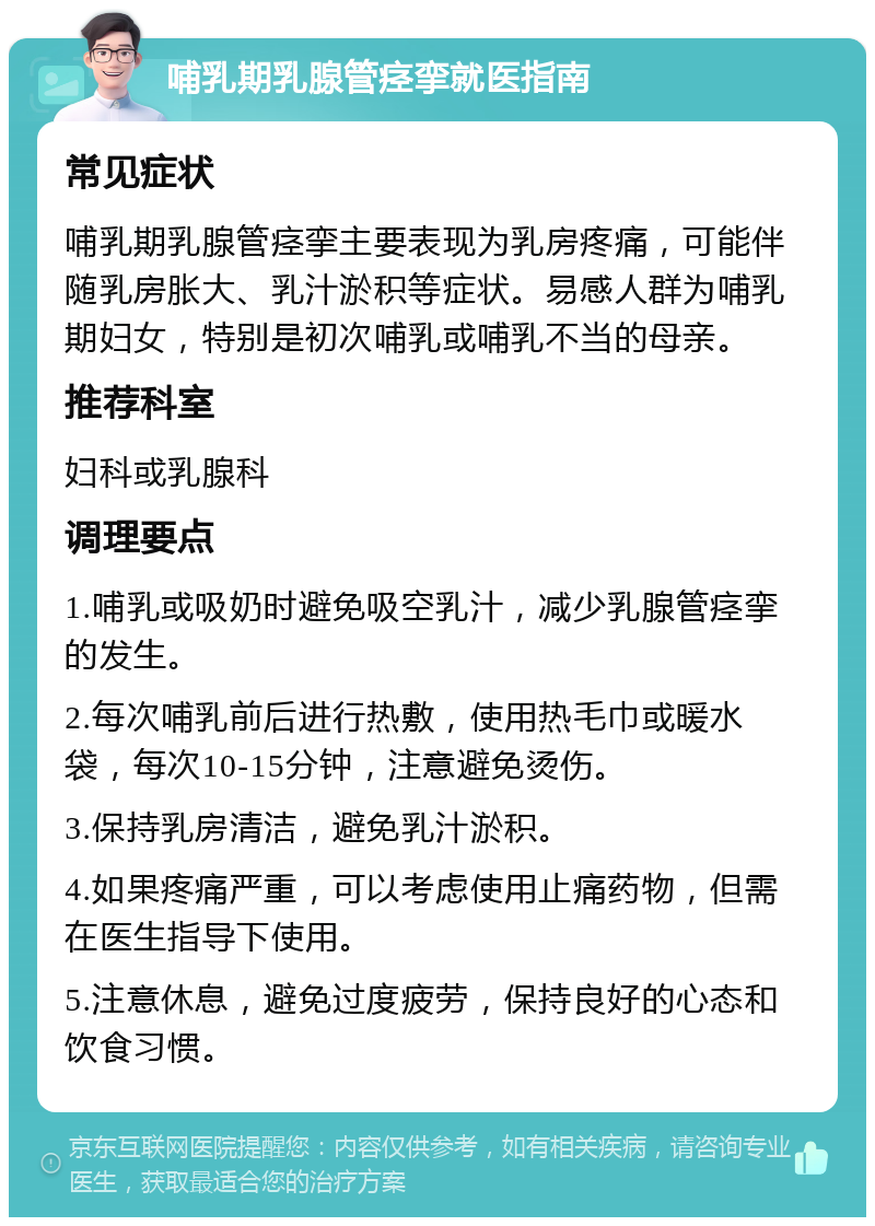 哺乳期乳腺管痉挛就医指南 常见症状 哺乳期乳腺管痉挛主要表现为乳房疼痛，可能伴随乳房胀大、乳汁淤积等症状。易感人群为哺乳期妇女，特别是初次哺乳或哺乳不当的母亲。 推荐科室 妇科或乳腺科 调理要点 1.哺乳或吸奶时避免吸空乳汁，减少乳腺管痉挛的发生。 2.每次哺乳前后进行热敷，使用热毛巾或暖水袋，每次10-15分钟，注意避免烫伤。 3.保持乳房清洁，避免乳汁淤积。 4.如果疼痛严重，可以考虑使用止痛药物，但需在医生指导下使用。 5.注意休息，避免过度疲劳，保持良好的心态和饮食习惯。