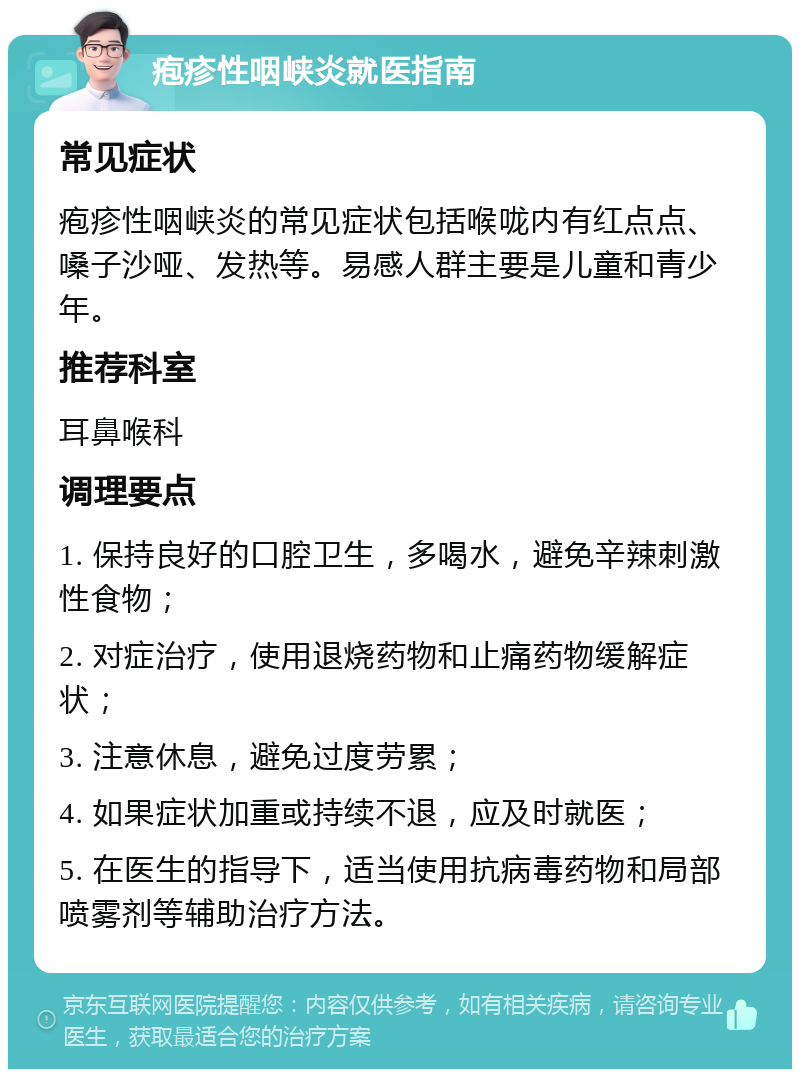 疱疹性咽峡炎就医指南 常见症状 疱疹性咽峡炎的常见症状包括喉咙内有红点点、嗓子沙哑、发热等。易感人群主要是儿童和青少年。 推荐科室 耳鼻喉科 调理要点 1. 保持良好的口腔卫生，多喝水，避免辛辣刺激性食物； 2. 对症治疗，使用退烧药物和止痛药物缓解症状； 3. 注意休息，避免过度劳累； 4. 如果症状加重或持续不退，应及时就医； 5. 在医生的指导下，适当使用抗病毒药物和局部喷雾剂等辅助治疗方法。