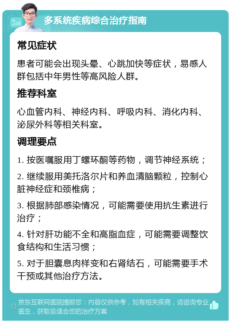 多系统疾病综合治疗指南 常见症状 患者可能会出现头晕、心跳加快等症状，易感人群包括中年男性等高风险人群。 推荐科室 心血管内科、神经内科、呼吸内科、消化内科、泌尿外科等相关科室。 调理要点 1. 按医嘱服用丁螺环酮等药物，调节神经系统； 2. 继续服用美托洛尔片和养血清脑颗粒，控制心脏神经症和颈椎病； 3. 根据肺部感染情况，可能需要使用抗生素进行治疗； 4. 针对肝功能不全和高脂血症，可能需要调整饮食结构和生活习惯； 5. 对于胆囊息肉样变和右肾结石，可能需要手术干预或其他治疗方法。