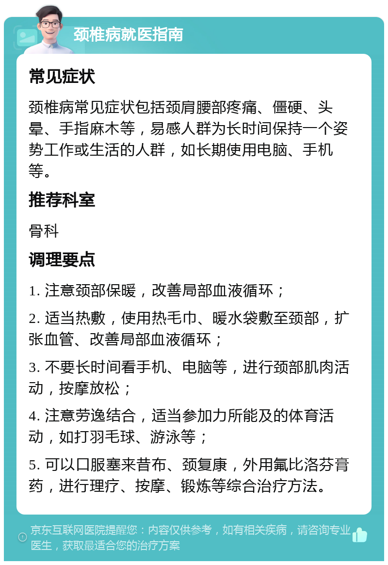 颈椎病就医指南 常见症状 颈椎病常见症状包括颈肩腰部疼痛、僵硬、头晕、手指麻木等，易感人群为长时间保持一个姿势工作或生活的人群，如长期使用电脑、手机等。 推荐科室 骨科 调理要点 1. 注意颈部保暖，改善局部血液循环； 2. 适当热敷，使用热毛巾、暖水袋敷至颈部，扩张血管、改善局部血液循环； 3. 不要长时间看手机、电脑等，进行颈部肌肉活动，按摩放松； 4. 注意劳逸结合，适当参加力所能及的体育活动，如打羽毛球、游泳等； 5. 可以口服塞来昔布、颈复康，外用氟比洛芬膏药，进行理疗、按摩、锻炼等综合治疗方法。