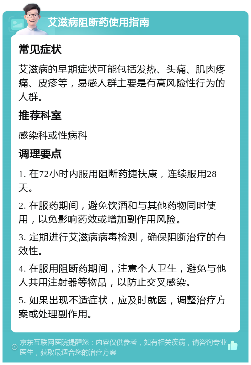 艾滋病阻断药使用指南 常见症状 艾滋病的早期症状可能包括发热、头痛、肌肉疼痛、皮疹等，易感人群主要是有高风险性行为的人群。 推荐科室 感染科或性病科 调理要点 1. 在72小时内服用阻断药捷扶康，连续服用28天。 2. 在服药期间，避免饮酒和与其他药物同时使用，以免影响药效或增加副作用风险。 3. 定期进行艾滋病病毒检测，确保阻断治疗的有效性。 4. 在服用阻断药期间，注意个人卫生，避免与他人共用注射器等物品，以防止交叉感染。 5. 如果出现不适症状，应及时就医，调整治疗方案或处理副作用。