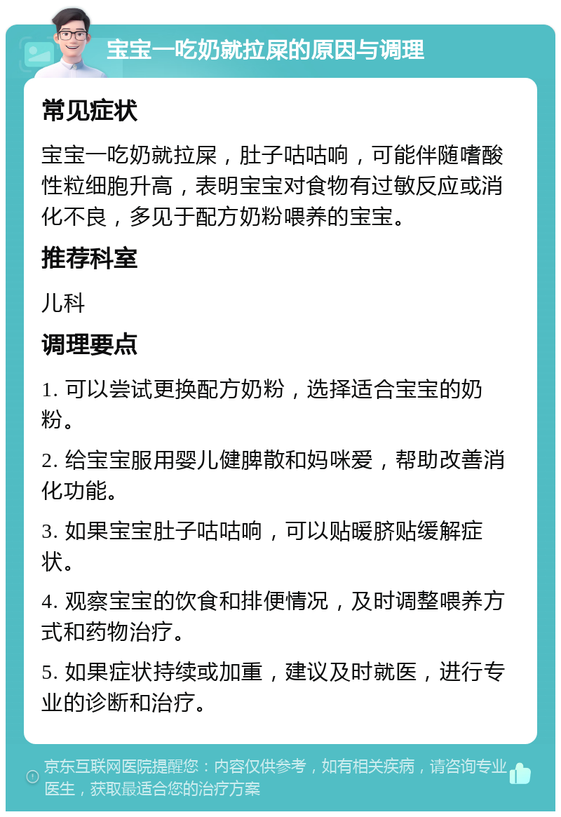 宝宝一吃奶就拉屎的原因与调理 常见症状 宝宝一吃奶就拉屎，肚子咕咕响，可能伴随嗜酸性粒细胞升高，表明宝宝对食物有过敏反应或消化不良，多见于配方奶粉喂养的宝宝。 推荐科室 儿科 调理要点 1. 可以尝试更换配方奶粉，选择适合宝宝的奶粉。 2. 给宝宝服用婴儿健脾散和妈咪爱，帮助改善消化功能。 3. 如果宝宝肚子咕咕响，可以贴暖脐贴缓解症状。 4. 观察宝宝的饮食和排便情况，及时调整喂养方式和药物治疗。 5. 如果症状持续或加重，建议及时就医，进行专业的诊断和治疗。