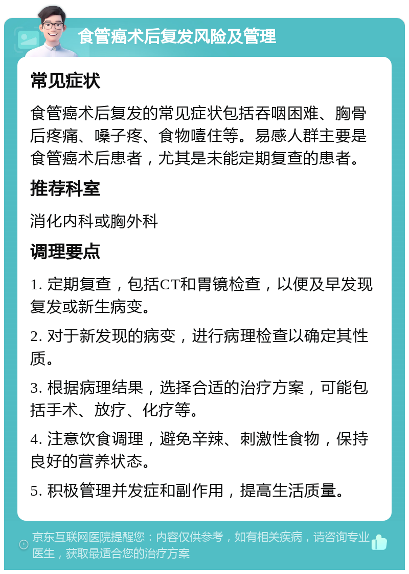 食管癌术后复发风险及管理 常见症状 食管癌术后复发的常见症状包括吞咽困难、胸骨后疼痛、嗓子疼、食物噎住等。易感人群主要是食管癌术后患者，尤其是未能定期复查的患者。 推荐科室 消化内科或胸外科 调理要点 1. 定期复查，包括CT和胃镜检查，以便及早发现复发或新生病变。 2. 对于新发现的病变，进行病理检查以确定其性质。 3. 根据病理结果，选择合适的治疗方案，可能包括手术、放疗、化疗等。 4. 注意饮食调理，避免辛辣、刺激性食物，保持良好的营养状态。 5. 积极管理并发症和副作用，提高生活质量。