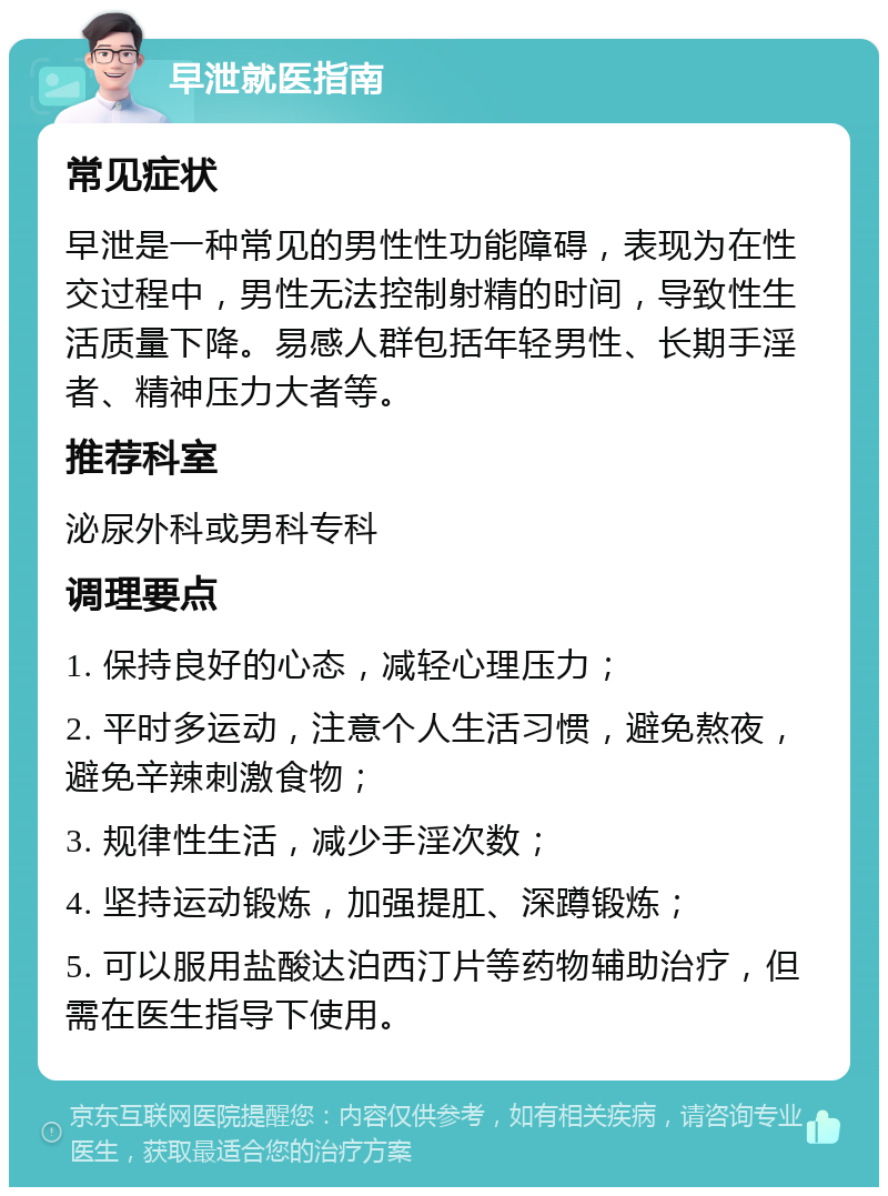 早泄就医指南 常见症状 早泄是一种常见的男性性功能障碍，表现为在性交过程中，男性无法控制射精的时间，导致性生活质量下降。易感人群包括年轻男性、长期手淫者、精神压力大者等。 推荐科室 泌尿外科或男科专科 调理要点 1. 保持良好的心态，减轻心理压力； 2. 平时多运动，注意个人生活习惯，避免熬夜，避免辛辣刺激食物； 3. 规律性生活，减少手淫次数； 4. 坚持运动锻炼，加强提肛、深蹲锻炼； 5. 可以服用盐酸达泊西汀片等药物辅助治疗，但需在医生指导下使用。