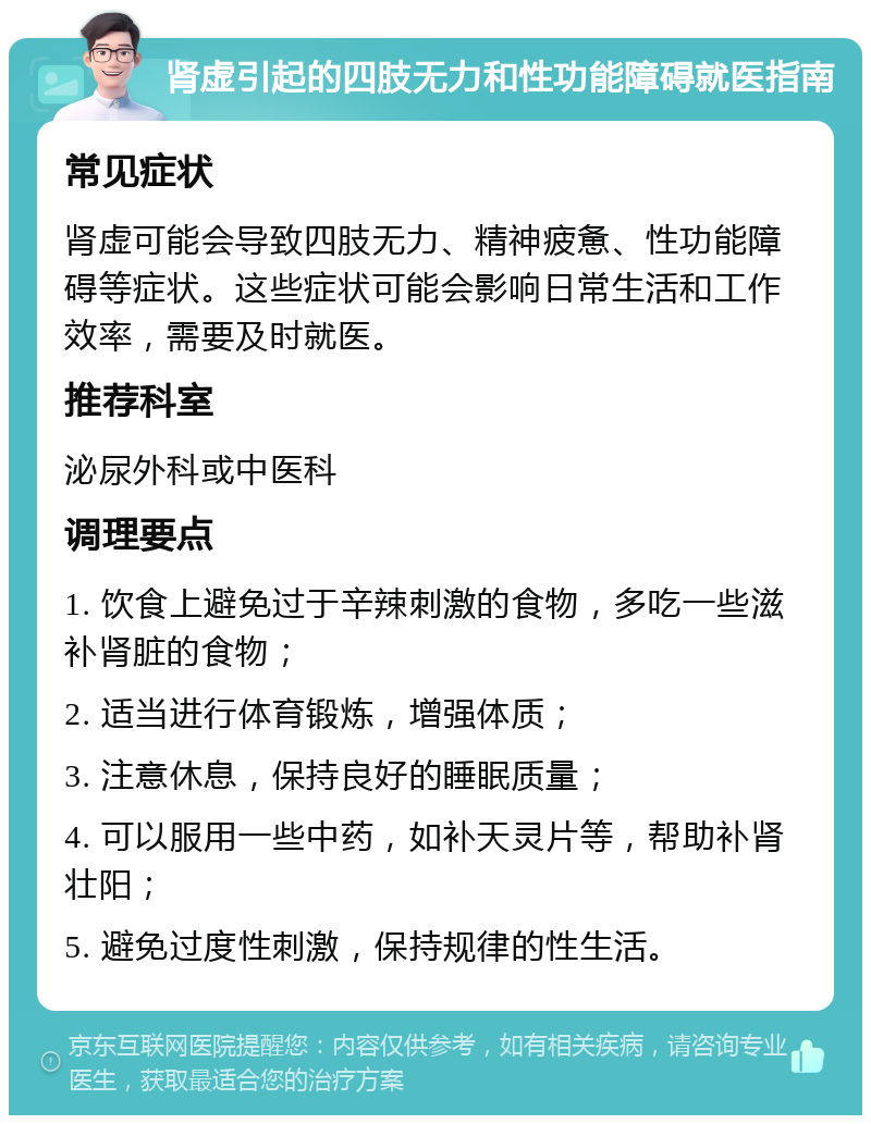 肾虚引起的四肢无力和性功能障碍就医指南 常见症状 肾虚可能会导致四肢无力、精神疲惫、性功能障碍等症状。这些症状可能会影响日常生活和工作效率，需要及时就医。 推荐科室 泌尿外科或中医科 调理要点 1. 饮食上避免过于辛辣刺激的食物，多吃一些滋补肾脏的食物； 2. 适当进行体育锻炼，增强体质； 3. 注意休息，保持良好的睡眠质量； 4. 可以服用一些中药，如补天灵片等，帮助补肾壮阳； 5. 避免过度性刺激，保持规律的性生活。