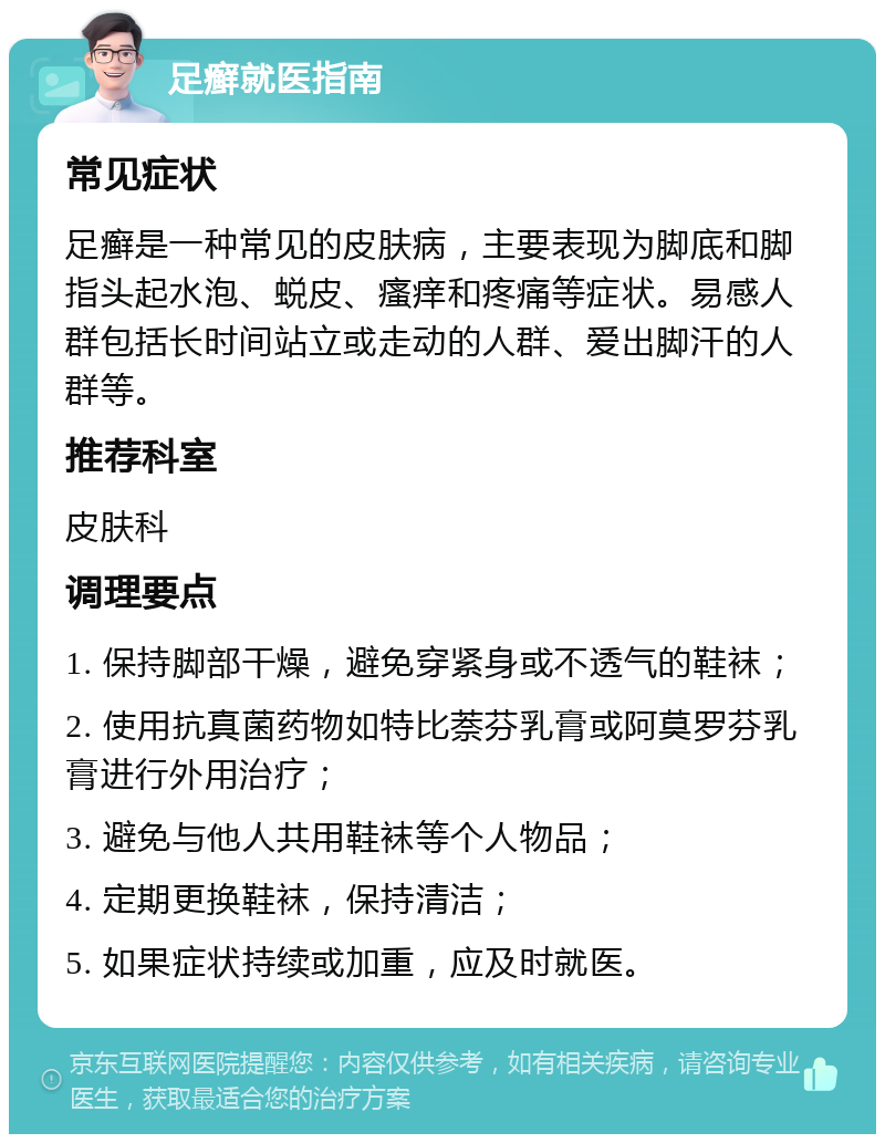 足癣就医指南 常见症状 足癣是一种常见的皮肤病，主要表现为脚底和脚指头起水泡、蜕皮、瘙痒和疼痛等症状。易感人群包括长时间站立或走动的人群、爱出脚汗的人群等。 推荐科室 皮肤科 调理要点 1. 保持脚部干燥，避免穿紧身或不透气的鞋袜； 2. 使用抗真菌药物如特比萘芬乳膏或阿莫罗芬乳膏进行外用治疗； 3. 避免与他人共用鞋袜等个人物品； 4. 定期更换鞋袜，保持清洁； 5. 如果症状持续或加重，应及时就医。