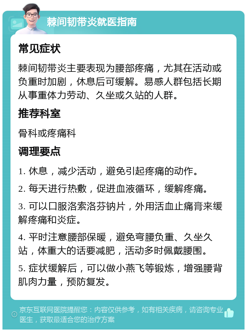 棘间韧带炎就医指南 常见症状 棘间韧带炎主要表现为腰部疼痛，尤其在活动或负重时加剧，休息后可缓解。易感人群包括长期从事重体力劳动、久坐或久站的人群。 推荐科室 骨科或疼痛科 调理要点 1. 休息，减少活动，避免引起疼痛的动作。 2. 每天进行热敷，促进血液循环，缓解疼痛。 3. 可以口服洛索洛芬钠片，外用活血止痛膏来缓解疼痛和炎症。 4. 平时注意腰部保暖，避免弯腰负重、久坐久站，体重大的话要减肥，活动多时佩戴腰围。 5. 症状缓解后，可以做小燕飞等锻炼，增强腰背肌肉力量，预防复发。