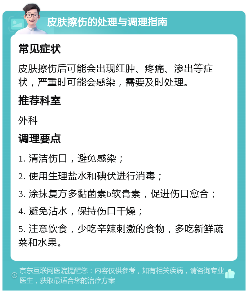 皮肤擦伤的处理与调理指南 常见症状 皮肤擦伤后可能会出现红肿、疼痛、渗出等症状，严重时可能会感染，需要及时处理。 推荐科室 外科 调理要点 1. 清洁伤口，避免感染； 2. 使用生理盐水和碘伏进行消毒； 3. 涂抹复方多黏菌素b软膏素，促进伤口愈合； 4. 避免沾水，保持伤口干燥； 5. 注意饮食，少吃辛辣刺激的食物，多吃新鲜蔬菜和水果。