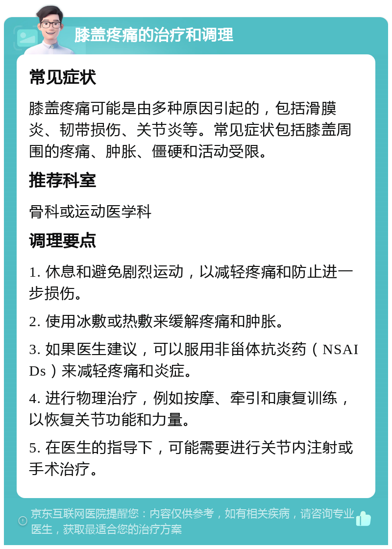 膝盖疼痛的治疗和调理 常见症状 膝盖疼痛可能是由多种原因引起的，包括滑膜炎、韧带损伤、关节炎等。常见症状包括膝盖周围的疼痛、肿胀、僵硬和活动受限。 推荐科室 骨科或运动医学科 调理要点 1. 休息和避免剧烈运动，以减轻疼痛和防止进一步损伤。 2. 使用冰敷或热敷来缓解疼痛和肿胀。 3. 如果医生建议，可以服用非甾体抗炎药（NSAIDs）来减轻疼痛和炎症。 4. 进行物理治疗，例如按摩、牵引和康复训练，以恢复关节功能和力量。 5. 在医生的指导下，可能需要进行关节内注射或手术治疗。