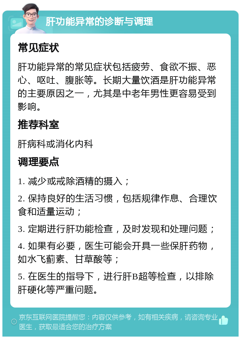 肝功能异常的诊断与调理 常见症状 肝功能异常的常见症状包括疲劳、食欲不振、恶心、呕吐、腹胀等。长期大量饮酒是肝功能异常的主要原因之一，尤其是中老年男性更容易受到影响。 推荐科室 肝病科或消化内科 调理要点 1. 减少或戒除酒精的摄入； 2. 保持良好的生活习惯，包括规律作息、合理饮食和适量运动； 3. 定期进行肝功能检查，及时发现和处理问题； 4. 如果有必要，医生可能会开具一些保肝药物，如水飞蓟素、甘草酸等； 5. 在医生的指导下，进行肝B超等检查，以排除肝硬化等严重问题。